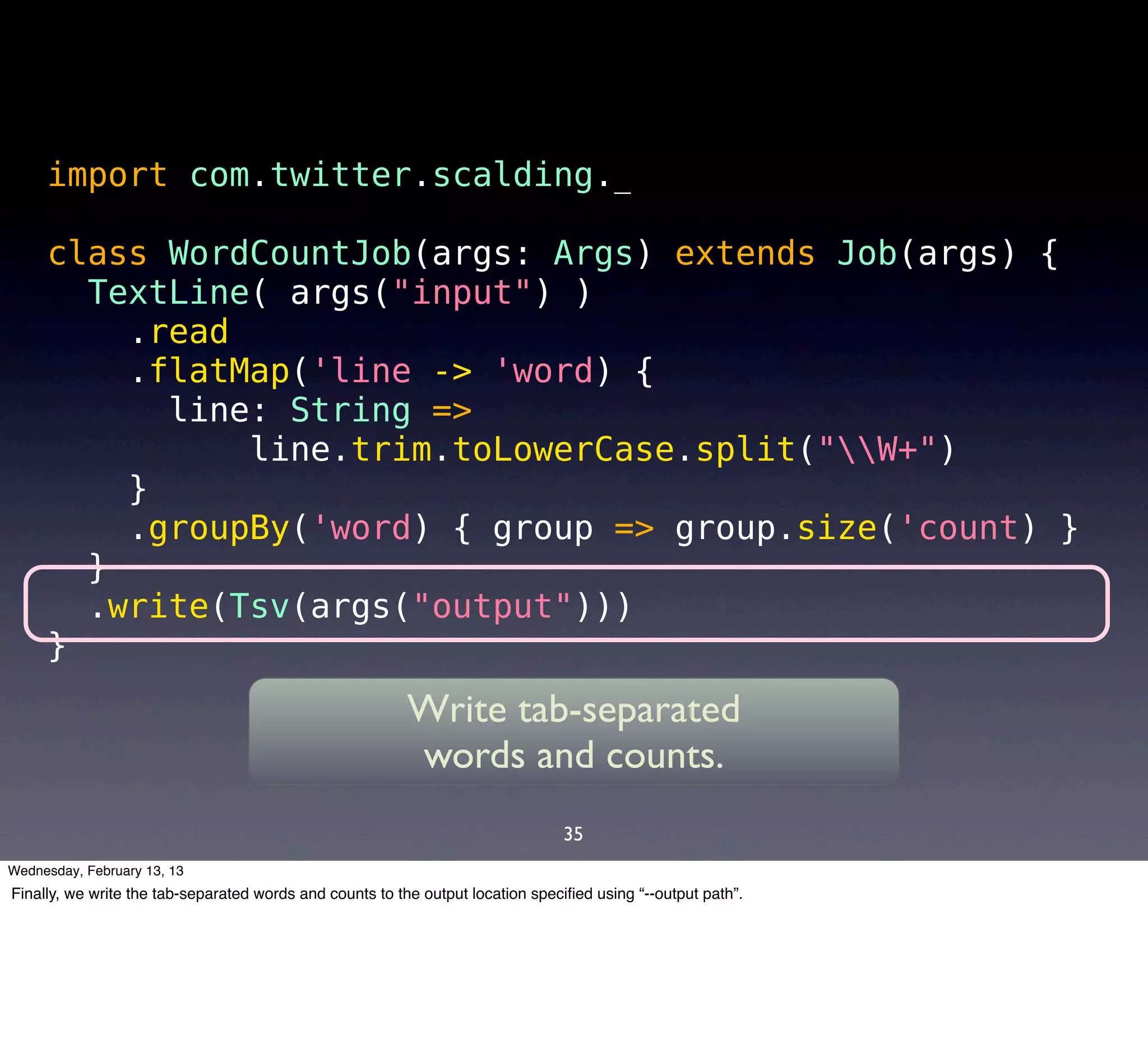 import com.twitter.scalding._

     class WordCountJob(args: Args) extends Job(args) {
       TextLine( args("input") )
         .read
         .flatMap('line -> 'word) {
           line: String =>
               line.trim.toLowerCase.split("W+")
         }
         .groupBy('word) { group => group.size('count) }
       }
       .write(Tsv(args("output")))
     }
                                                         Write tab-separated
                                                         words and counts.
                                                                                35
Wednesday, February 13, 13
Finally, we write the tab-separated words and counts to the output location speciﬁed using “--output path”.
 