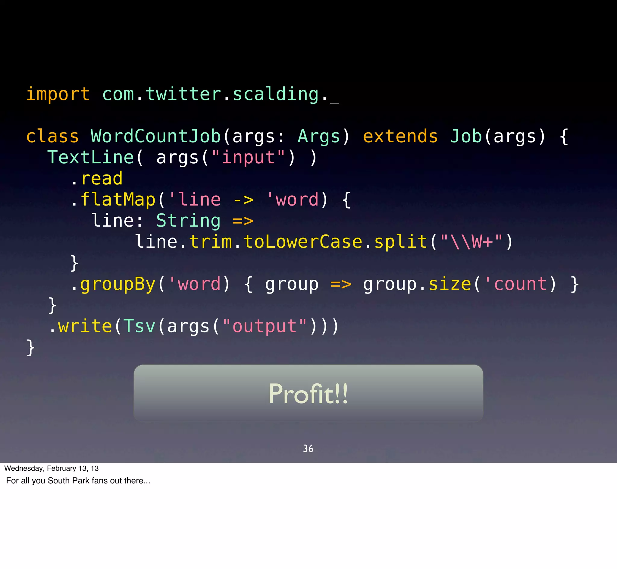 import com.twitter.scalding._

     class WordCountJob(args: Args) extends Job(args) {
       TextLine( args("input") )
         .read
         .flatMap('line -> 'word) {
           line: String =>
               line.trim.toLowerCase.split("W+")
         }
         .groupBy('word) { group => group.size('count) }
       }
       .write(Tsv(args("output")))
     }

                                           Proﬁt!!
                                              36
Wednesday, February 13, 13
For all you South Park fans out there...
 