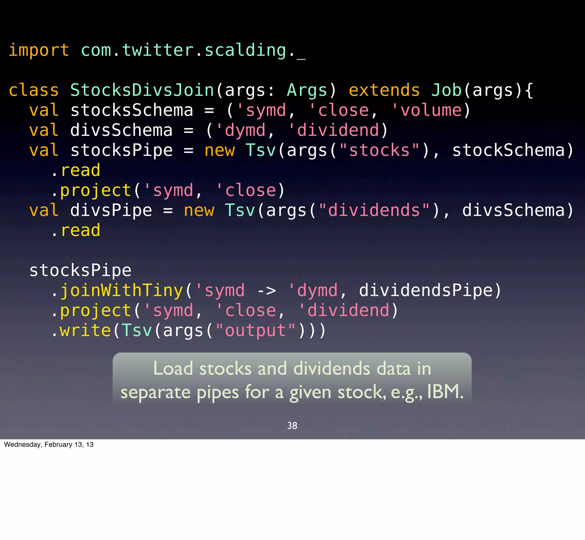import com.twitter.scalding._

 class StocksDivsJoin(args: Args) extends Job(args){
   val stocksSchema = ('symd, 'close, 'volume)
   val divsSchema = ('dymd, 'dividend)
   val stocksPipe = new Tsv(args("stocks"), stockSchema)
     .read
     .project('symd, 'close)
   val divsPipe = new Tsv(args("dividends"), divsSchema)
     .read

       stocksPipe
         .joinWithTiny('symd -> 'dymd, dividendsPipe)
         .project('symd, 'close, 'dividend)
         .write(Tsv(args("output")))

                                Load stocks and dividends data in
                             separate pipes for a given stock, e.g., IBM.
                                                  38
Wednesday, February 13, 13
 
