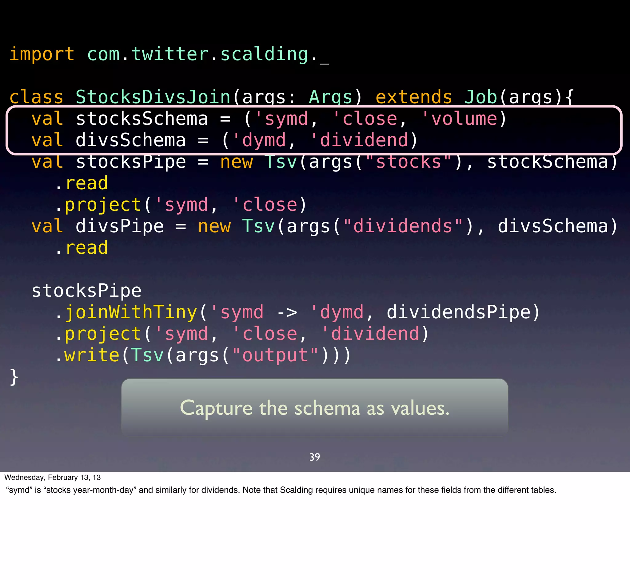 import com.twitter.scalding._

 class StocksDivsJoin(args: Args) extends Job(args){
   val stocksSchema = ('symd, 'close, 'volume)
   val divsSchema = ('dymd, 'dividend)
   val stocksPipe = new Tsv(args("stocks"), stockSchema)
     .read
     .project('symd, 'close)
   val divsPipe = new Tsv(args("dividends"), divsSchema)
     .read

       stocksPipe
         .joinWithTiny('symd -> 'dymd, dividendsPipe)
         .project('symd, 'close, 'dividend)
         .write(Tsv(args("output")))
 }
                                             Capture the schema as values.

                                                                                39
Wednesday, February 13, 13
“symd” is “stocks year-month-day” and similarly for dividends. Note that Scalding requires unique names for these ﬁelds from the different tables.
 