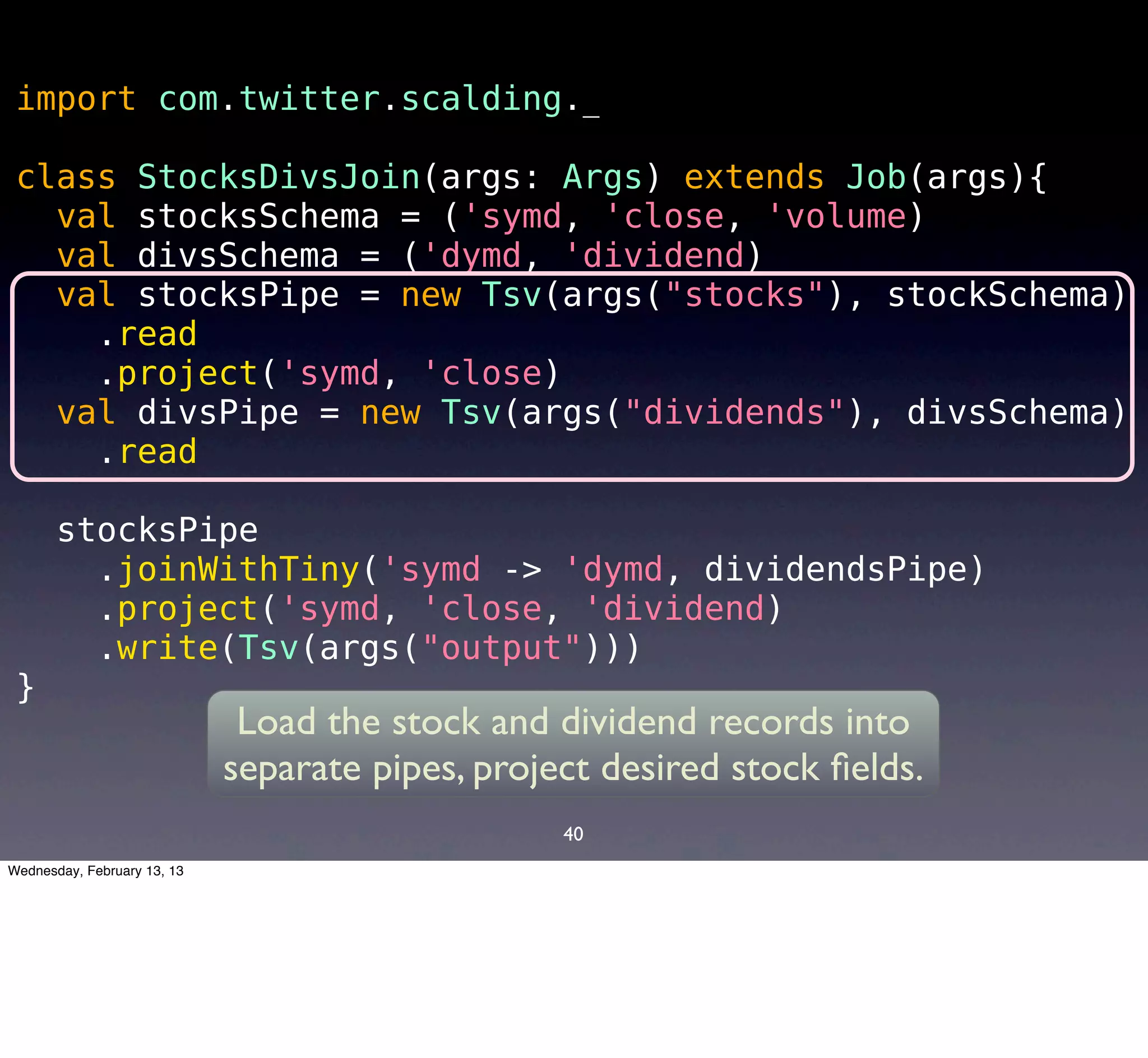 import com.twitter.scalding._

 class StocksDivsJoin(args: Args) extends Job(args){
   val stocksSchema = ('symd, 'close, 'volume)
   val divsSchema = ('dymd, 'dividend)
   val stocksPipe = new Tsv(args("stocks"), stockSchema)
     .read
     .project('symd, 'close)
   val divsPipe = new Tsv(args("dividends"), divsSchema)
     .read

       stocksPipe
         .joinWithTiny('symd -> 'dymd, dividendsPipe)
         .project('symd, 'close, 'dividend)
         .write(Tsv(args("output")))
 }
                              Load the stock and dividend records into
                             separate pipes, project desired stock ﬁelds.
                                                  40
Wednesday, February 13, 13
 