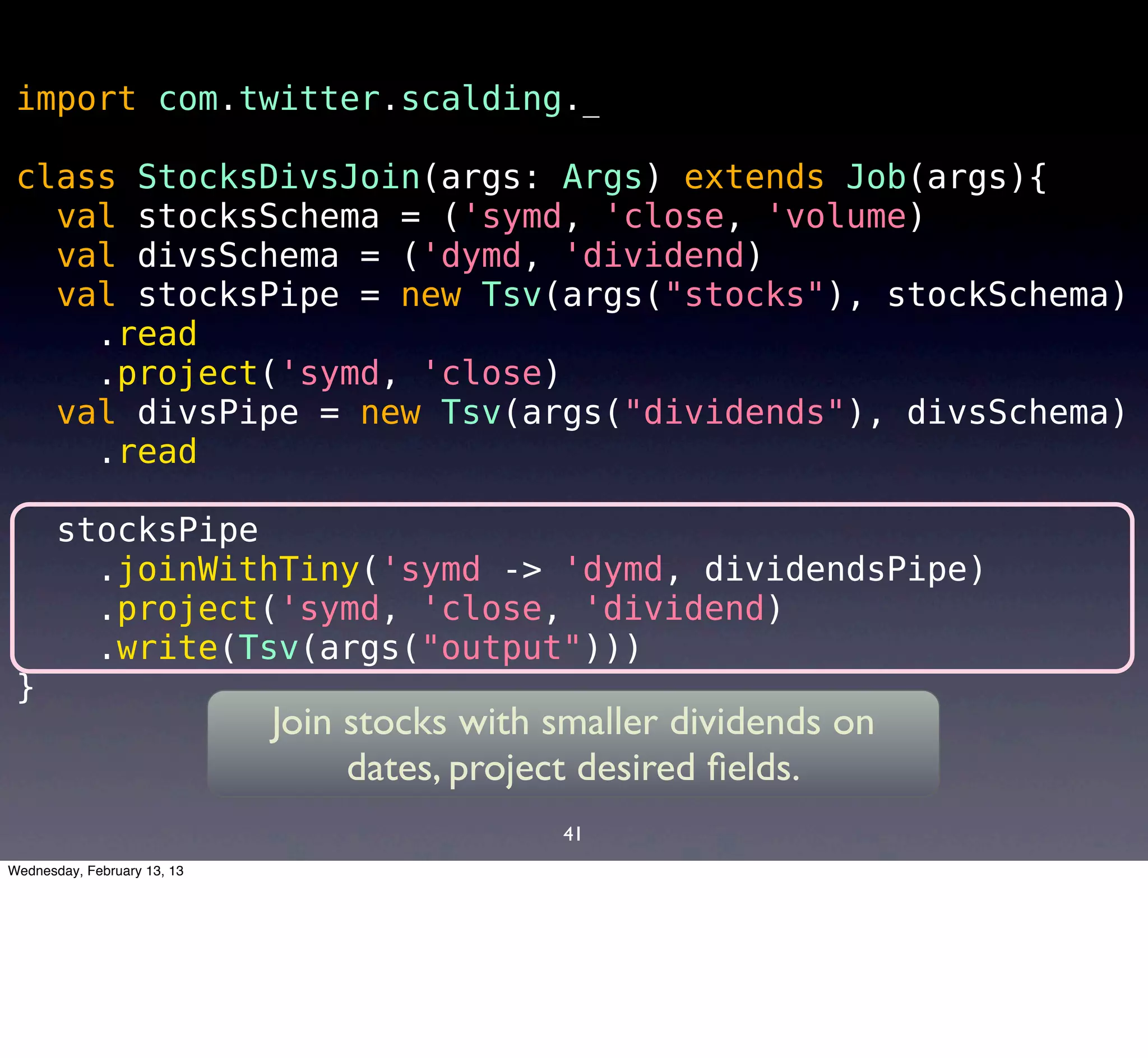 import com.twitter.scalding._

 class StocksDivsJoin(args: Args) extends Job(args){
   val stocksSchema = ('symd, 'close, 'volume)
   val divsSchema = ('dymd, 'dividend)
   val stocksPipe = new Tsv(args("stocks"), stockSchema)
     .read
     .project('symd, 'close)
   val divsPipe = new Tsv(args("dividends"), divsSchema)
     .read

       stocksPipe
         .joinWithTiny('symd -> 'dymd, dividendsPipe)
         .project('symd, 'close, 'dividend)
         .write(Tsv(args("output")))
 }
                             Join stocks with smaller dividends on
                                  dates, project desired ﬁelds.
                                              41
Wednesday, February 13, 13
 