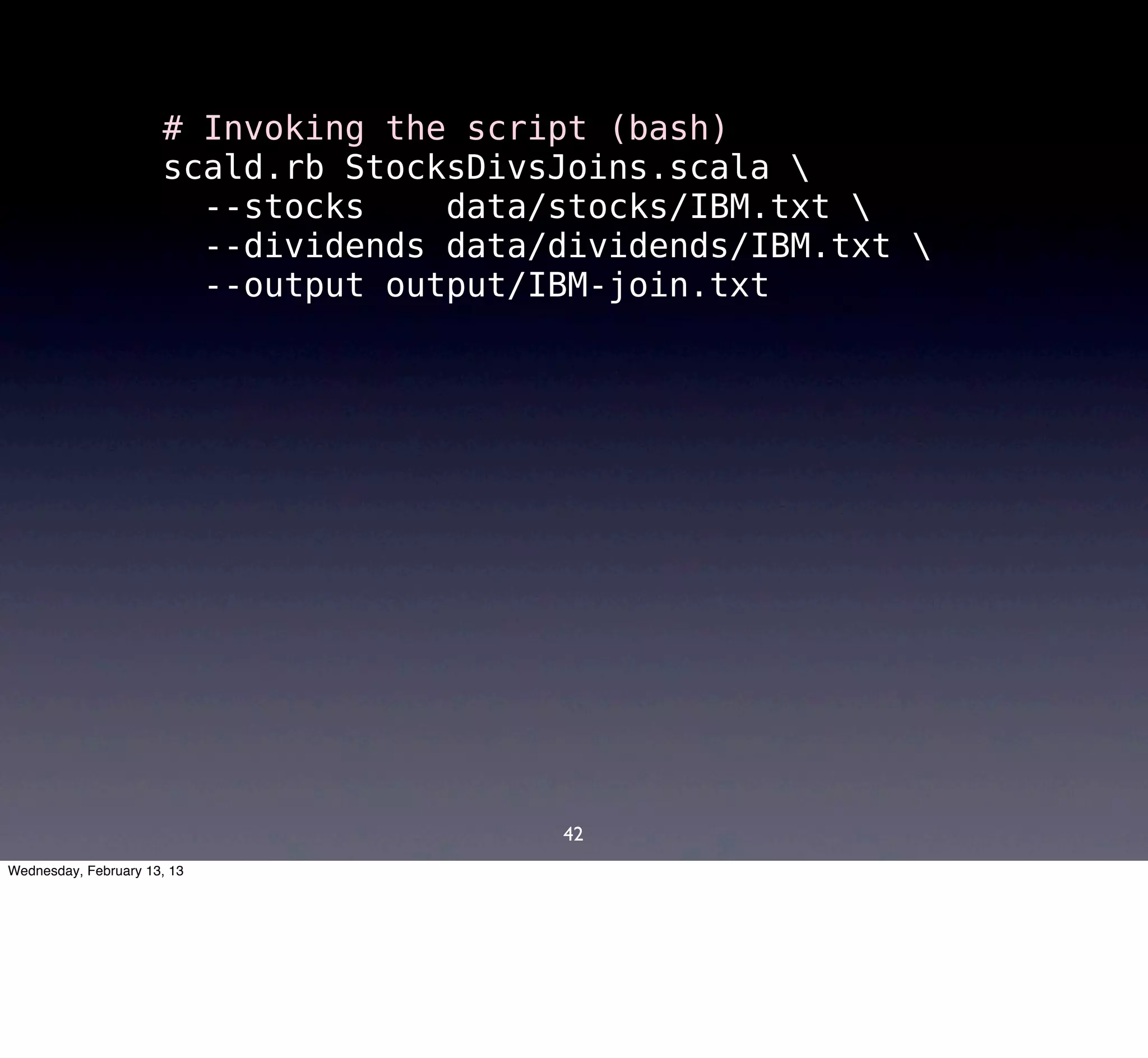 # Invoking the script (bash)
                      scald.rb StocksDivsJoins.scala 
                        --stocks    data/stocks/IBM.txt 
                        --dividends data/dividends/IBM.txt 
                        --output output/IBM-join.txt




                                         42
Wednesday, February 13, 13
 