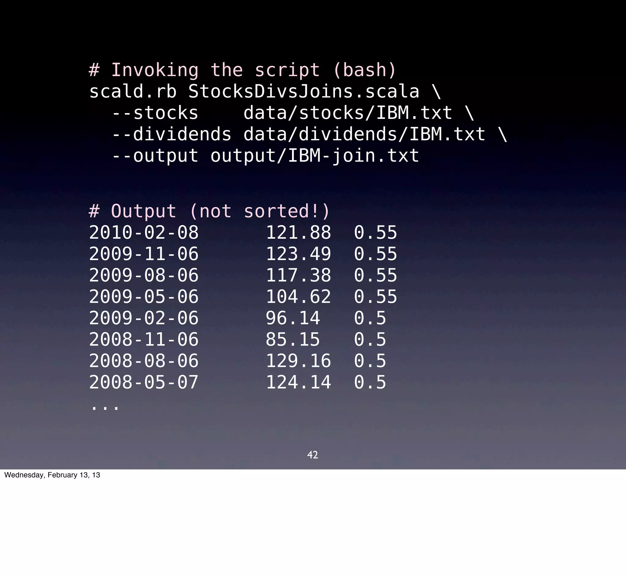 # Invoking the script (bash)
                      scald.rb StocksDivsJoins.scala 
                        --stocks    data/stocks/IBM.txt 
                        --dividends data/dividends/IBM.txt 
                        --output output/IBM-join.txt


                      # Output (not sorted!)
                      2010-02-08      121.88   0.55
                      2009-11-06      123.49   0.55
                      2009-08-06      117.38   0.55
                      2009-05-06      104.62   0.55
                      2009-02-06      96.14    0.5
                      2008-11-06      85.15    0.5
                      2008-08-06      129.16   0.5
                      2008-05-07      124.14   0.5
                      ...

                                         42
Wednesday, February 13, 13
 