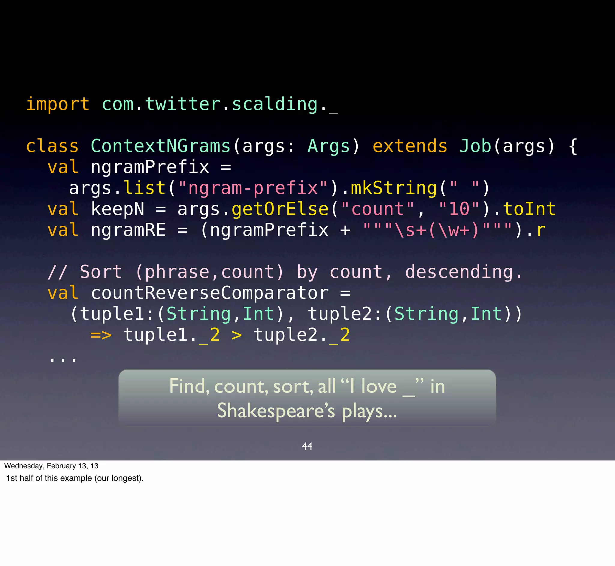 import com.twitter.scalding._

     class ContextNGrams(args: Args) extends Job(args) {
       val ngramPrefix =
         args.list("ngram-prefix").mkString(" ")
       val keepN = args.getOrElse("count", "10").toInt
       val ngramRE = (ngramPrefix + """s+(w+)""").r

           // Sort (phrase,count) by count, descending.
           val countReverseComparator =
             (tuple1:(String,Int), tuple2:(String,Int))
               => tuple1._2 > tuple2._2
           ...
                                          Find, count, sort, all “I love _” in
                                                Shakespeare’s plays...
                                                           44
Wednesday, February 13, 13
1st half of this example (our longest).
 