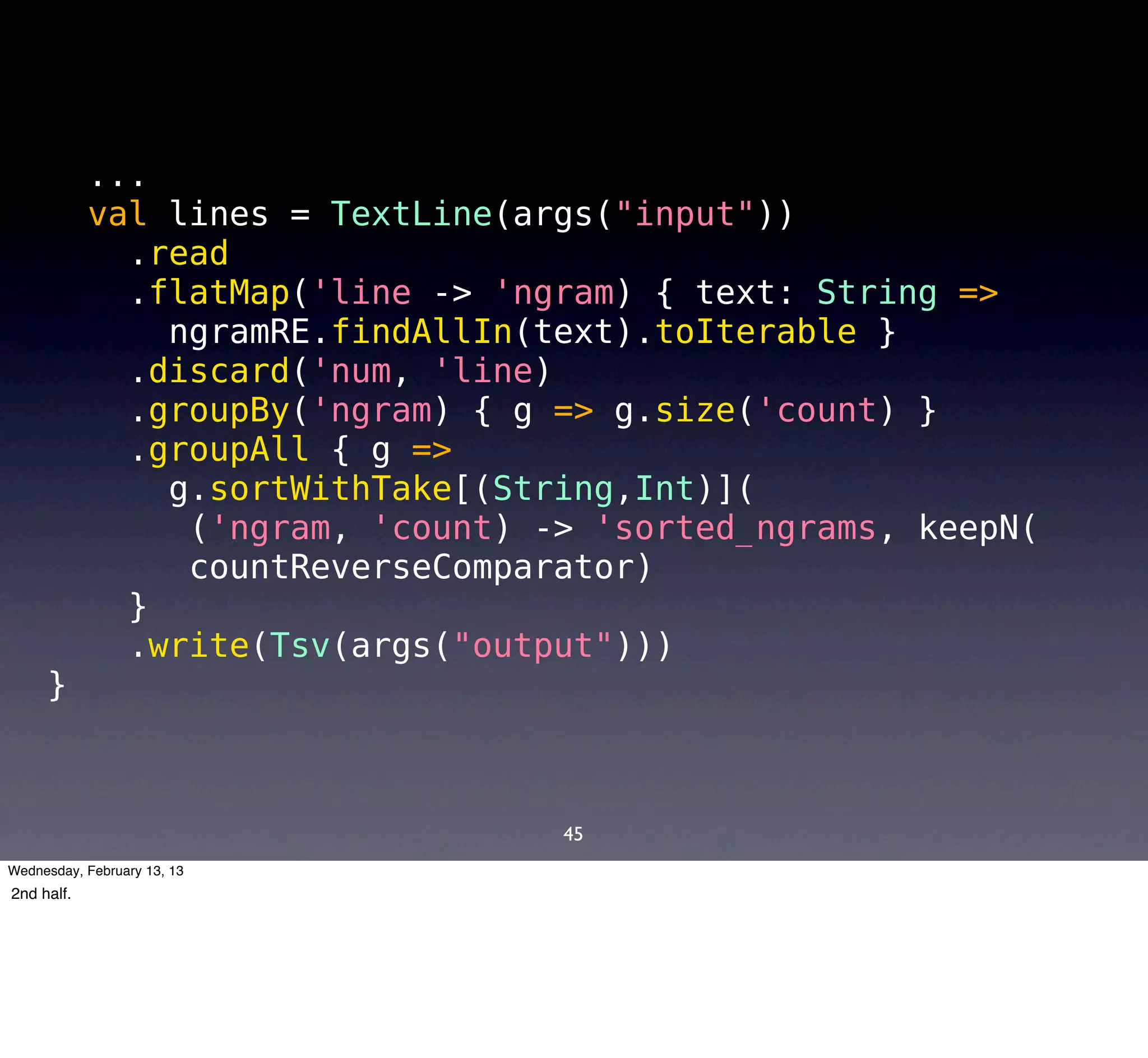 ...
            val lines = TextLine(args("input"))
              .read
              .flatMap('line -> 'ngram) { text: String =>
                ngramRE.findAllIn(text).toIterable }
              .discard('num, 'line)
              .groupBy('ngram) { g => g.size('count) }
              .groupAll { g =>
                g.sortWithTake[(String,Int)](
                 ('ngram, 'count) -> 'sorted_ngrams, keepN(
                 countReverseComparator)
              }
              .write(Tsv(args("output")))
     }



                                   45
Wednesday, February 13, 13
2nd half.
 