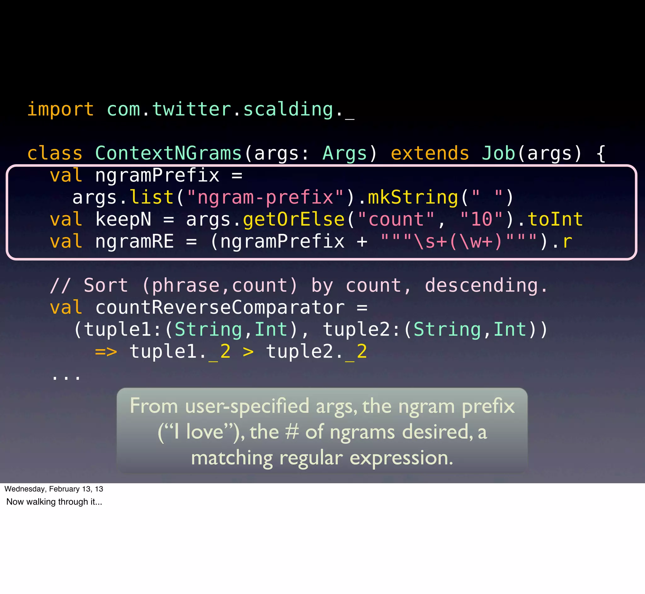 import com.twitter.scalding._

     class ContextNGrams(args: Args) extends Job(args) {
       val ngramPrefix =
         args.list("ngram-prefix").mkString(" ")
       val keepN = args.getOrElse("count", "10").toInt
       val ngramRE = (ngramPrefix + """s+(w+)""").r

           // Sort (phrase,count) by count, descending.
           val countReverseComparator =
             (tuple1:(String,Int), tuple2:(String,Int))
               => tuple1._2 > tuple2._2
           ...
                             From user-speciﬁed args, the ngram preﬁx
                                (“I love”), the # of ngrams desired, a
                                     matching regular expression.
Wednesday, February 13, 13
Now walking through it...
 