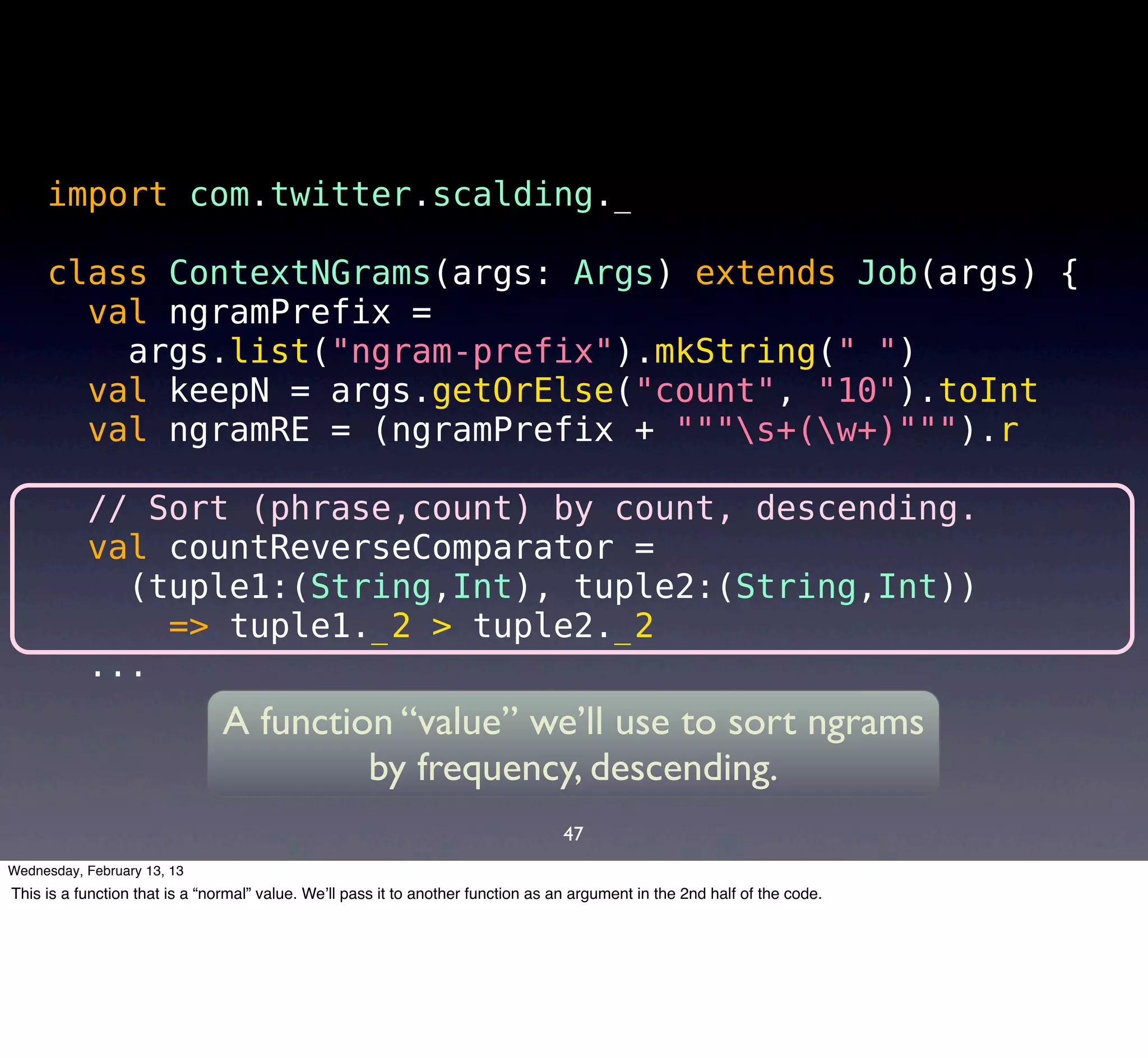 import com.twitter.scalding._

     class ContextNGrams(args: Args) extends Job(args) {
       val ngramPrefix =
         args.list("ngram-prefix").mkString(" ")
       val keepN = args.getOrElse("count", "10").toInt
       val ngramRE = (ngramPrefix + """s+(w+)""").r

           // Sort (phrase,count) by count, descending.
           val countReverseComparator =
             (tuple1:(String,Int), tuple2:(String,Int))
               => tuple1._2 > tuple2._2
           ...
                               A function “value” we’ll use to sort ngrams
                                        by frequency, descending.
                                                                                   47
Wednesday, February 13, 13
This is a function that is a “normal” value. We’ll pass it to another function as an argument in the 2nd half of the code.
 