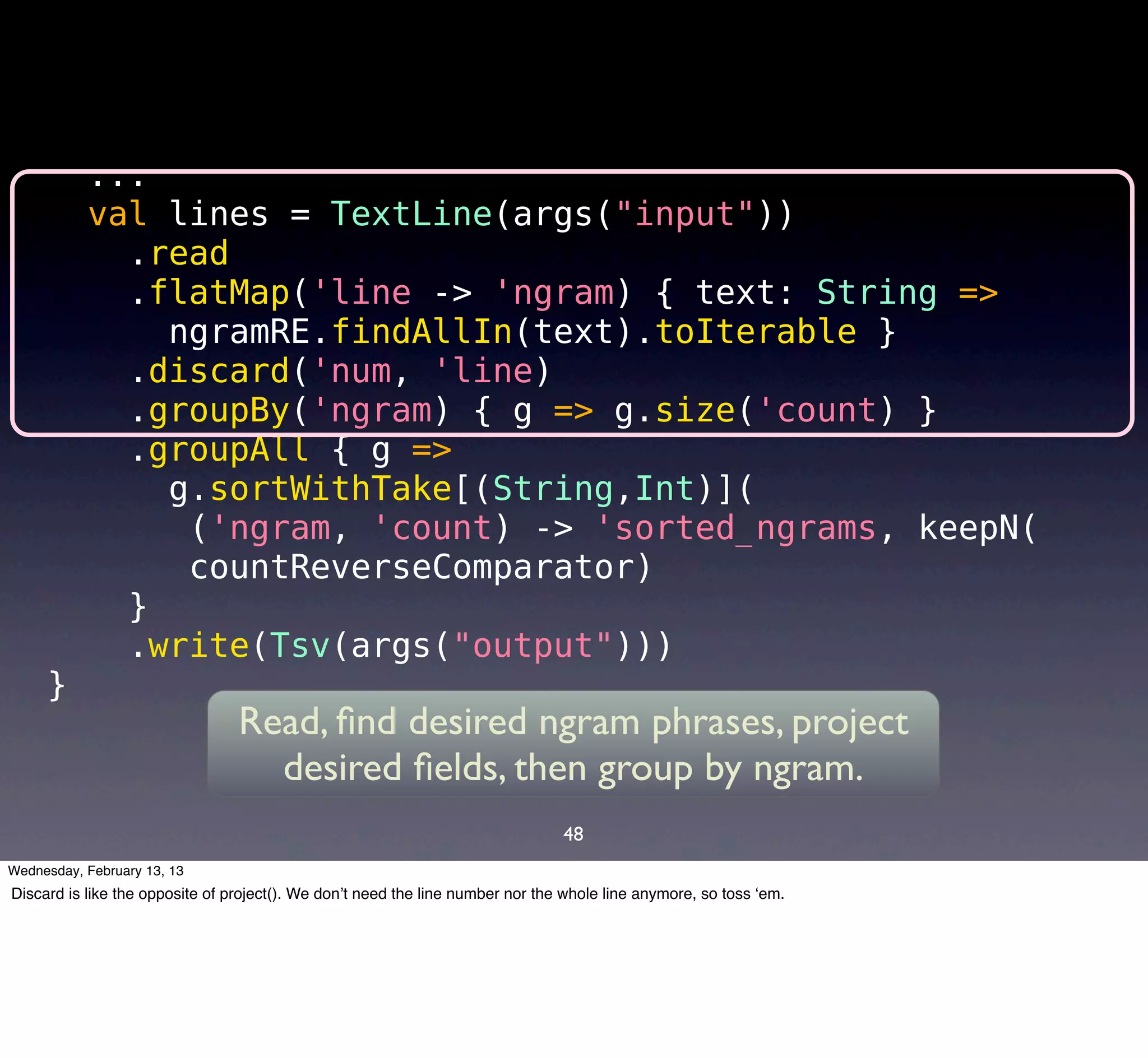...
           val lines = TextLine(args("input"))
             .read
             .flatMap('line -> 'ngram) { text: String =>
               ngramRE.findAllIn(text).toIterable }
             .discard('num, 'line)
             .groupBy('ngram) { g => g.size('count) }
             .groupAll { g =>
               g.sortWithTake[(String,Int)](
                ('ngram, 'count) -> 'sorted_ngrams, keepN(
                countReverseComparator)
             }
             .write(Tsv(args("output")))
     }
                                 Read, ﬁnd desired ngram phrases, project
                                   desired ﬁelds, then group by ngram.
                                                                                48
Wednesday, February 13, 13
Discard is like the opposite of project(). We don’t need the line number nor the whole line anymore, so toss ‘em.
 
