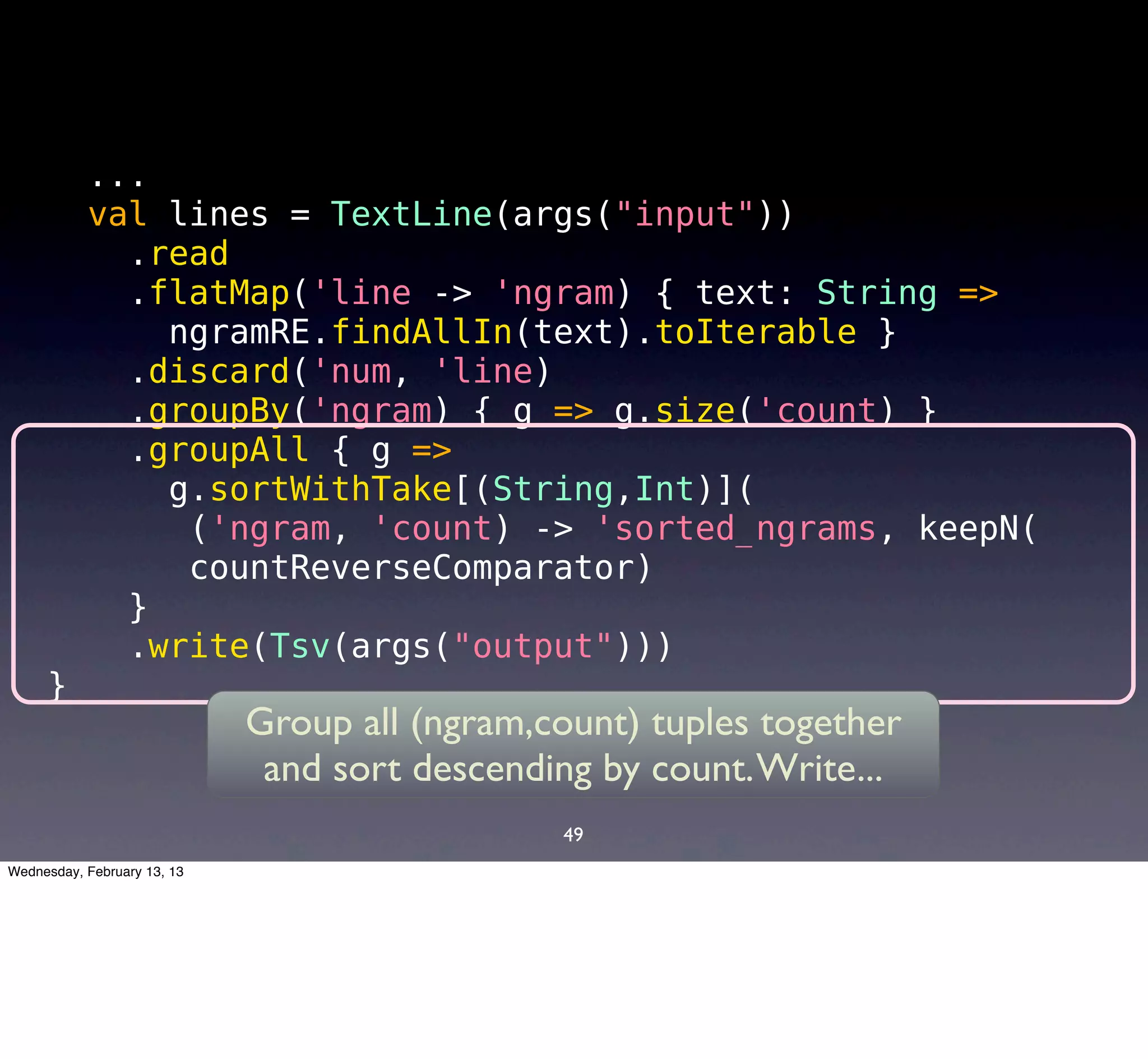 ...
           val lines = TextLine(args("input"))
             .read
             .flatMap('line -> 'ngram) { text: String =>
               ngramRE.findAllIn(text).toIterable }
             .discard('num, 'line)
             .groupBy('ngram) { g => g.size('count) }
             .groupAll { g =>
               g.sortWithTake[(String,Int)](
                ('ngram, 'count) -> 'sorted_ngrams, keepN(
                countReverseComparator)
             }
             .write(Tsv(args("output")))
     }
                             Group all (ngram,count) tuples together
                              and sort descending by count. Write...
                                               49
Wednesday, February 13, 13
 