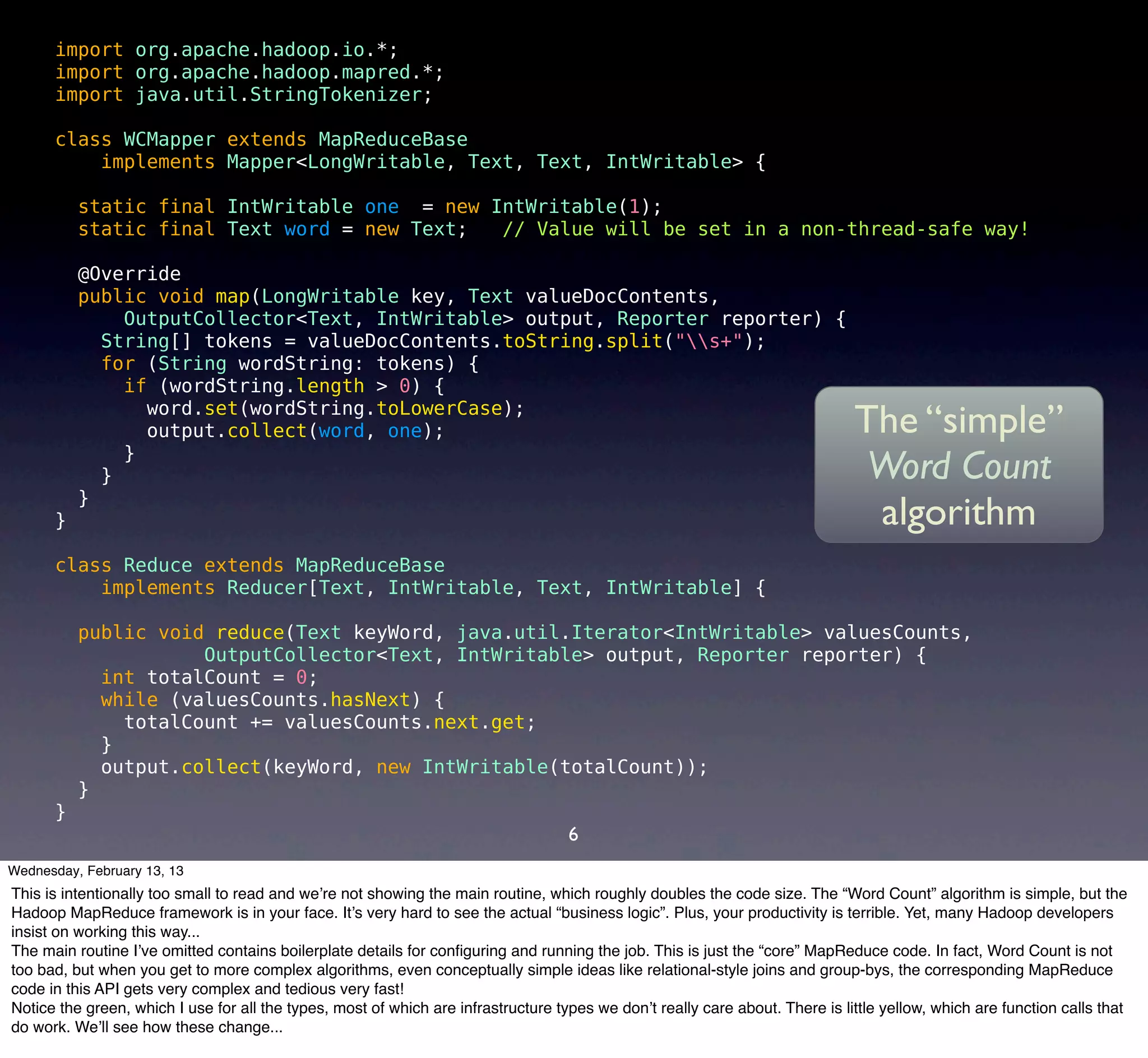 import org.apache.hadoop.io.*;
      import org.apache.hadoop.mapred.*;
      import java.util.StringTokenizer;

      class WCMapper extends MapReduceBase
          implements Mapper<LongWritable, Text, Text, IntWritable> {

          static final IntWritable one = new IntWritable(1);
          static final Text word = new Text;  // Value will be set in a non-thread-safe way!

          @Override
          public void map(LongWritable key, Text valueDocContents,
              OutputCollector<Text, IntWritable> output, Reporter reporter) {
            String[] tokens = valueDocContents.toString.split("s+");
            for (String wordString: tokens) {
              if (wordString.length > 0) {
                word.set(wordString.toLowerCase);
                output.collect(word, one);                                                                                     The “simple”
              }
            }                                                                                                                   Word Count
          }
      }                                                                                                                         algorithm
      class Reduce extends MapReduceBase
          implements Reducer[Text, IntWritable, Text, IntWritable] {

          public void reduce(Text keyWord, java.util.Iterator<IntWritable> valuesCounts,
                     OutputCollector<Text, IntWritable> output, Reporter reporter) {
            int totalCount = 0;
            while (valuesCounts.hasNext) {
              totalCount += valuesCounts.next.get;
            }
            output.collect(keyWord, new IntWritable(totalCount));
          }
      }
                                                                                    6
Wednesday, February 13, 13
This is intentionally too small to read and we’re not showing the main routine, which roughly doubles the code size. The “Word Count” algorithm is simple, but the
Hadoop MapReduce framework is in your face. It’s very hard to see the actual “business logic”. Plus, your productivity is terrible. Yet, many Hadoop developers
insist on working this way...
The main routine I’ve omitted contains boilerplate details for conﬁguring and running the job. This is just the “core” MapReduce code. In fact, Word Count is not
too bad, but when you get to more complex algorithms, even conceptually simple ideas like relational-style joins and group-bys, the corresponding MapReduce
code in this API gets very complex and tedious very fast!
Notice the green, which I use for all the types, most of which are infrastructure types we don’t really care about. There is little yellow, which are function calls that
do work. We’ll see how these change...
 