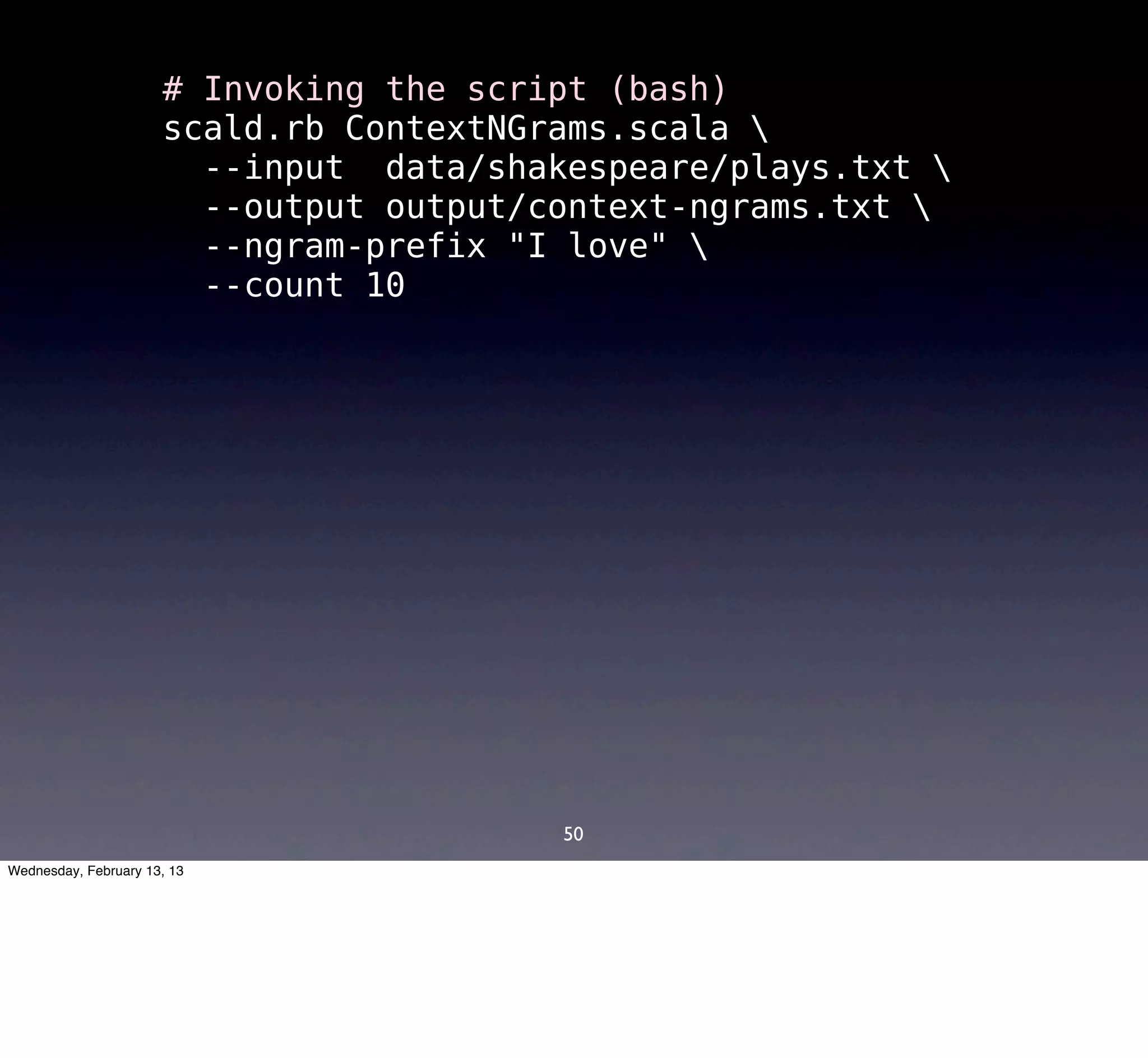 # Invoking the script (bash)
                      scald.rb ContextNGrams.scala 
                        --input data/shakespeare/plays.txt 
                        --output output/context-ngrams.txt 
                        --ngram-prefix "I love" 
                        --count 10




                                         50
Wednesday, February 13, 13
 
