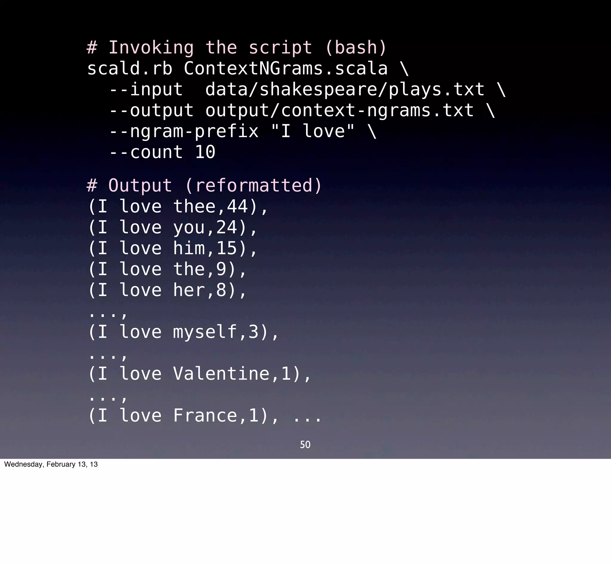 # Invoking the script (bash)
                      scald.rb ContextNGrams.scala 
                        --input data/shakespeare/plays.txt 
                        --output output/context-ngrams.txt 
                        --ngram-prefix "I love" 
                        --count 10
                      # Output (reformatted)
                      (I love thee,44),
                      (I love you,24),
                      (I love him,15),
                      (I love the,9),
                      (I love her,8),
                      ...,
                      (I love myself,3),
                      ...,
                      (I love Valentine,1),
                      ...,
                      (I love France,1), ...
                                         50
Wednesday, February 13, 13
 