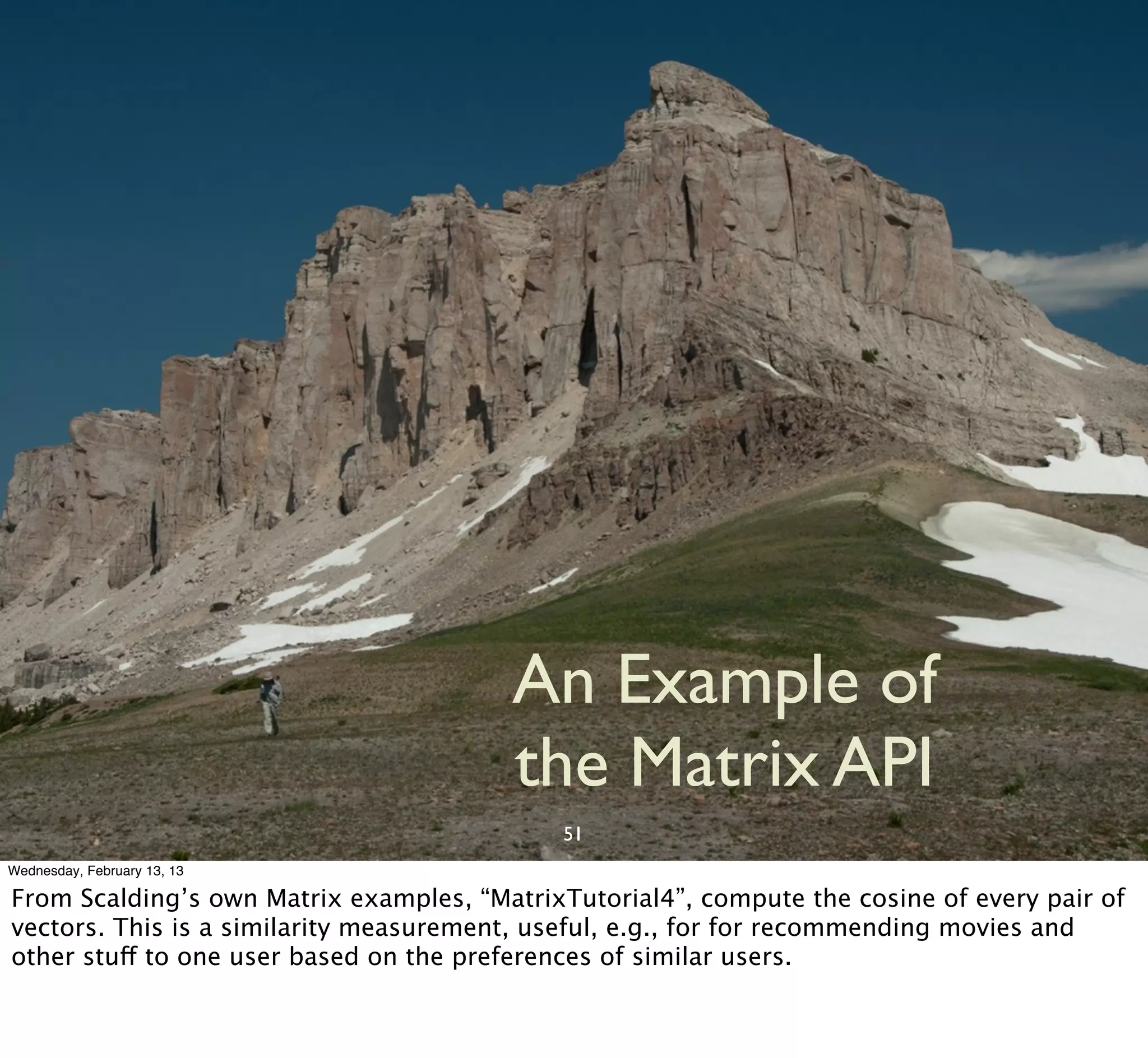 An Example of
                                        the Matrix API
                                             51
Wednesday, February 13, 13

From Scalding’s own Matrix examples, “MatrixTutorial4”, compute the cosine of every pair of
vectors. This is a similarity measurement, useful, e.g., for for recommending movies and
other stuff to one user based on the preferences of similar users.
 