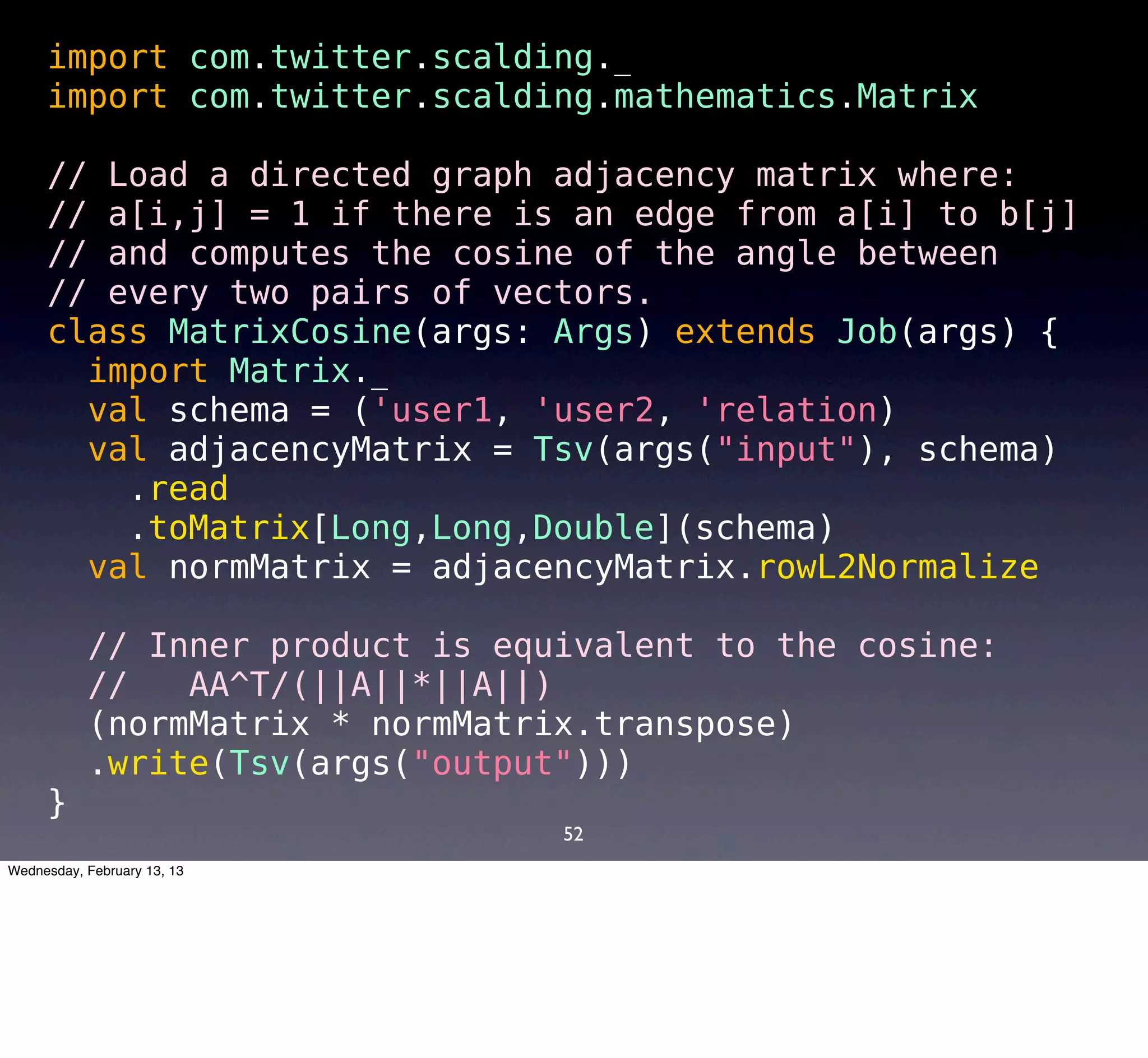 import com.twitter.scalding._
     import com.twitter.scalding.mathematics.Matrix

     // Load a directed graph adjacency matrix where:
     // a[i,j] = 1 if there is an edge from a[i] to b[j]
     // and computes the cosine of the angle between
     // every two pairs of vectors.
     class MatrixCosine(args: Args) extends Job(args) {
       import Matrix._
       val schema = ('user1, 'user2, 'relation) 
       val adjacencyMatrix = Tsv(args("input"), schema)
        .read
        .toMatrix[Long,Long,Double](schema)
       val normMatrix = adjacencyMatrix.rowL2Normalize

       // Inner product is equivalent to the cosine:
       //   AA^T/(||A||*||A||)
       (normMatrix * normMatrix.transpose)
       .write(Tsv(args("output")))
     }
                              52
Wednesday, February 13, 13
 