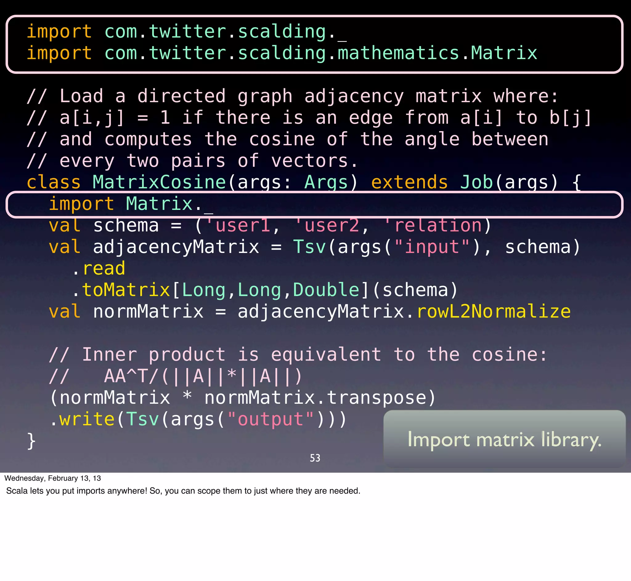import com.twitter.scalding._
     import com.twitter.scalding.mathematics.Matrix

     // Load a directed graph adjacency matrix where:
     // a[i,j] = 1 if there is an edge from a[i] to b[j]
     // and computes the cosine of the angle between
     // every two pairs of vectors.
     class MatrixCosine(args: Args) extends Job(args) {
       import Matrix._
       val schema = ('user1, 'user2, 'relation) 
       val adjacencyMatrix = Tsv(args("input"), schema)
        .read
        .toMatrix[Long,Long,Double](schema)
       val normMatrix = adjacencyMatrix.rowL2Normalize

       // Inner product is equivalent to the cosine:
       //   AA^T/(||A||*||A||)
       (normMatrix * normMatrix.transpose)
       .write(Tsv(args("output")))
     }                                 Import matrix library.
                                                                             53
Wednesday, February 13, 13
Scala lets you put imports anywhere! So, you can scope them to just where they are needed.
 