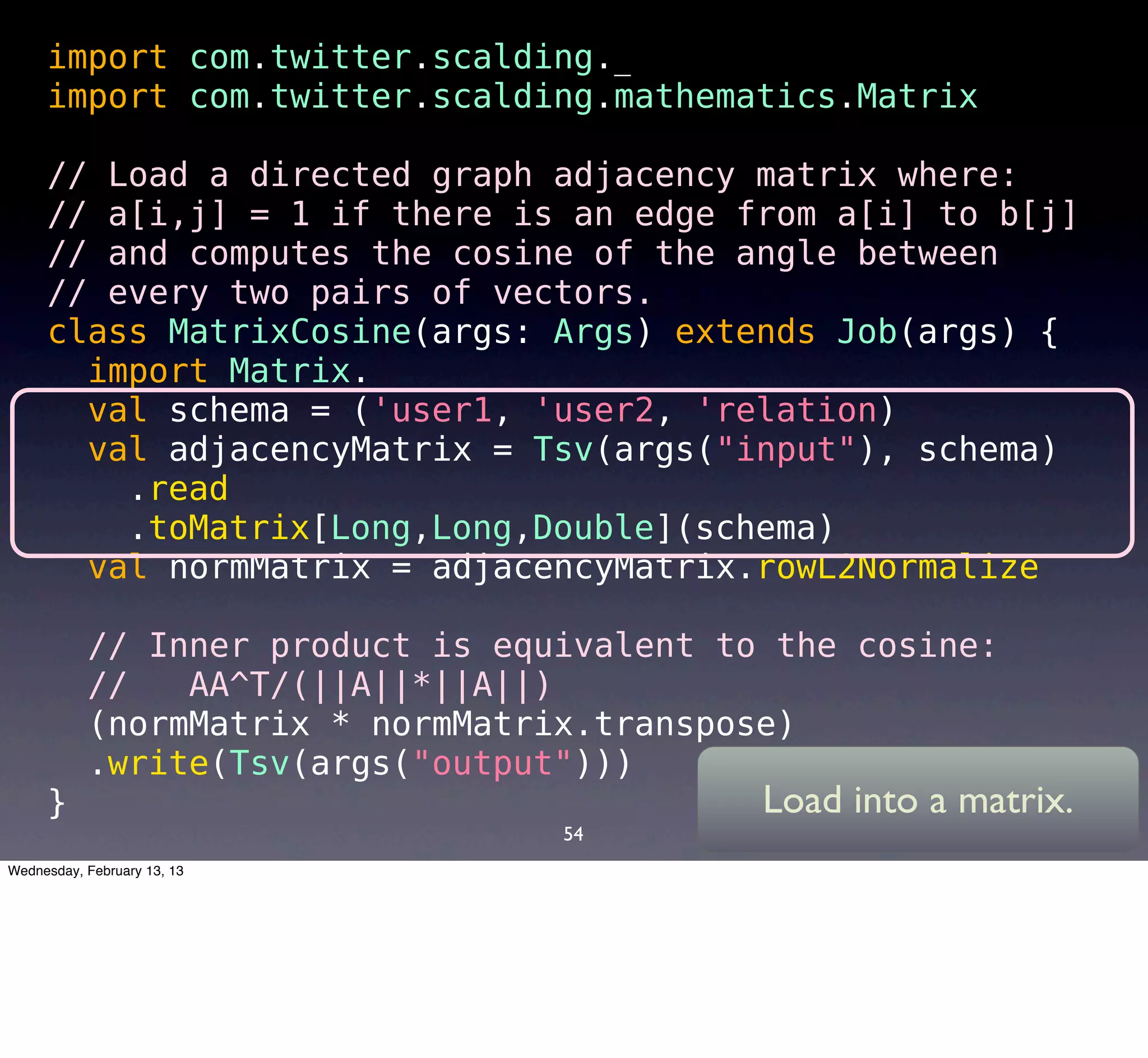 import com.twitter.scalding._
     import com.twitter.scalding.mathematics.Matrix

     // Load a directed graph adjacency matrix where:
     // a[i,j] = 1 if there is an edge from a[i] to b[j]
     // and computes the cosine of the angle between
     // every two pairs of vectors.
     class MatrixCosine(args: Args) extends Job(args) {
       import Matrix._
       val schema = ('user1, 'user2, 'relation) 
       val adjacencyMatrix = Tsv(args("input"), schema)
        .read
        .toMatrix[Long,Long,Double](schema)
       val normMatrix = adjacencyMatrix.rowL2Normalize

       // Inner product is equivalent to the cosine:
       //   AA^T/(||A||*||A||)
       (normMatrix * normMatrix.transpose)
       .write(Tsv(args("output")))
     }                                  Load into a matrix.
                                54
Wednesday, February 13, 13
 