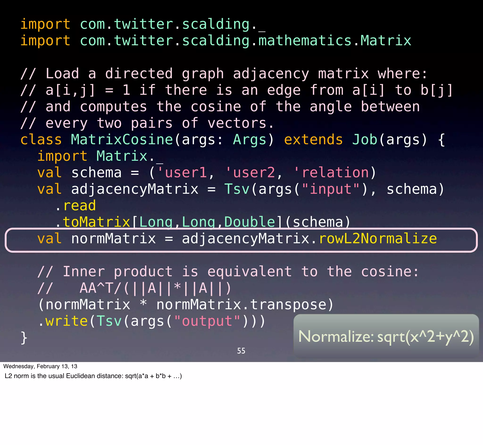 import com.twitter.scalding._
     import com.twitter.scalding.mathematics.Matrix

     // Load a directed graph adjacency matrix where:
     // a[i,j] = 1 if there is an edge from a[i] to b[j]
     // and computes the cosine of the angle between
     // every two pairs of vectors.
     class MatrixCosine(args: Args) extends Job(args) {
       import Matrix._
       val schema = ('user1, 'user2, 'relation) 
       val adjacencyMatrix = Tsv(args("input"), schema)
        .read
        .toMatrix[Long,Long,Double](schema)
       val normMatrix = adjacencyMatrix.rowL2Normalize

       // Inner product is equivalent to the cosine:
       //   AA^T/(||A||*||A||)
       (normMatrix * normMatrix.transpose)
       .write(Tsv(args("output")))
     }                                Normalize: sqrt(x^2+y^2)
                                                               55
Wednesday, February 13, 13
L2 norm is the usual Euclidean distance: sqrt(a*a + b*b + …)
 