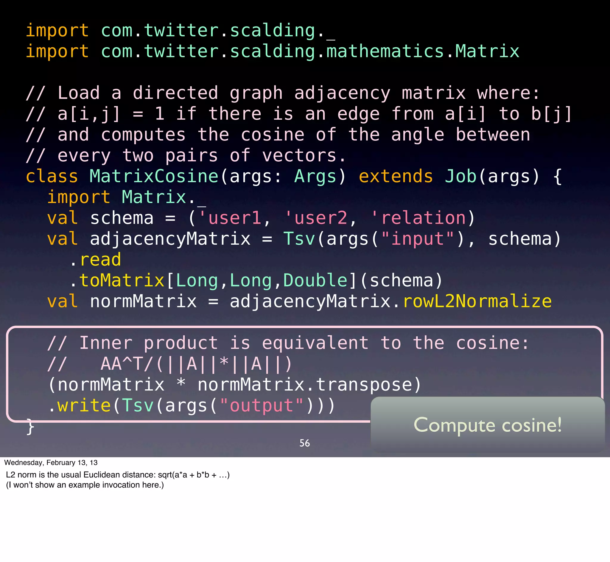 import com.twitter.scalding._
     import com.twitter.scalding.mathematics.Matrix

     // Load a directed graph adjacency matrix where:
     // a[i,j] = 1 if there is an edge from a[i] to b[j]
     // and computes the cosine of the angle between
     // every two pairs of vectors.
     class MatrixCosine(args: Args) extends Job(args) {
       import Matrix._
       val schema = ('user1, 'user2, 'relation) 
       val adjacencyMatrix = Tsv(args("input"), schema)
        .read
        .toMatrix[Long,Long,Double](schema)
       val normMatrix = adjacencyMatrix.rowL2Normalize

       // Inner product is equivalent to the cosine:
       //   AA^T/(||A||*||A||)
       (normMatrix * normMatrix.transpose)
       .write(Tsv(args("output")))
     }                                   Compute cosine!
                                                               56
Wednesday, February 13, 13
L2 norm is the usual Euclidean distance: sqrt(a*a + b*b + …)
(I won’t show an example invocation here.)
 