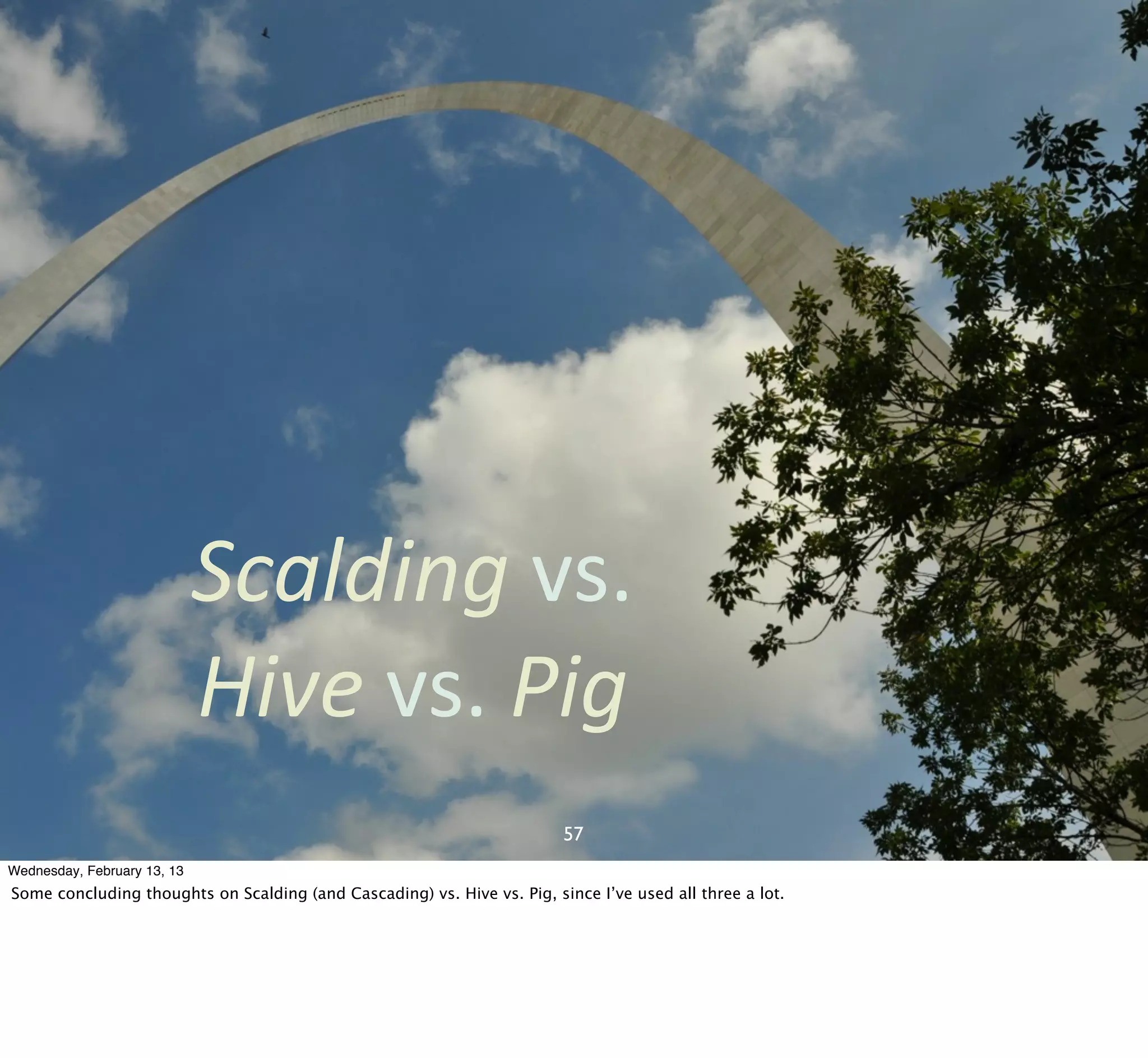 Scalding	
  vs.	
  
                             Hive	
  vs.	
  Pig
                                                                         57
Wednesday, February 13, 13
Some concluding thoughts on Scalding (and Cascading) vs. Hive vs. Pig, since I’ve used all three a lot.
 
