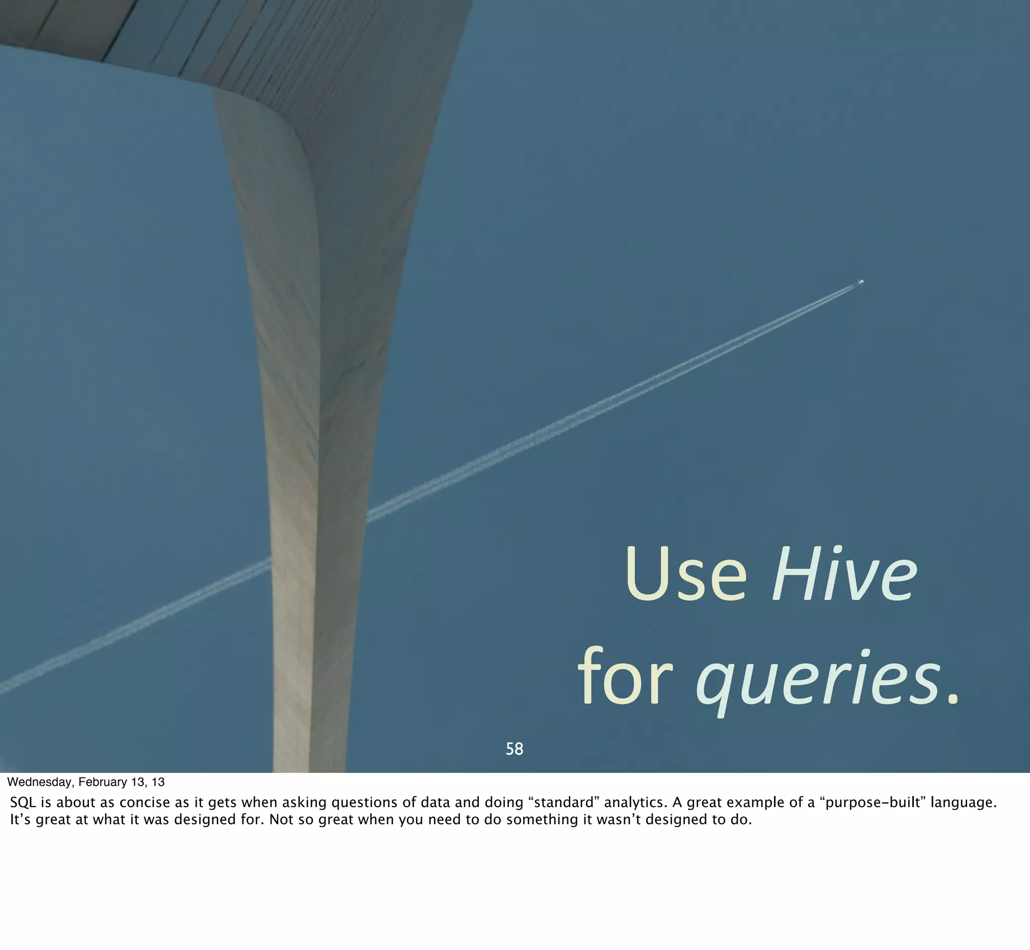 Use	
  Hive	
  
                                                                                  for	
  queries.
                                                                       58
Wednesday, February 13, 13
SQL is about as concise as it gets when asking questions of data and doing “standard” analytics. A great example of a “purpose-built” language.
It’s great at what it was designed for. Not so great when you need to do something it wasn’t designed to do.
 