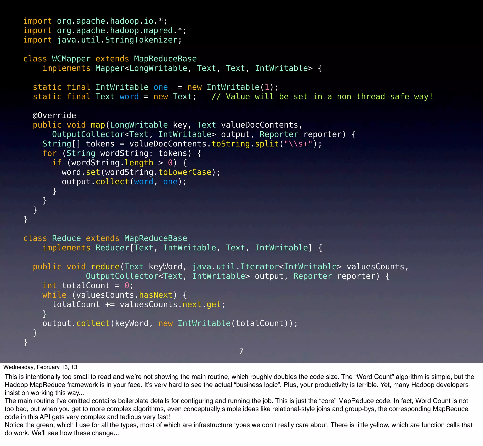 import org.apache.hadoop.io.*;
      import org.apache.hadoop.mapred.*;
      import java.util.StringTokenizer;

      class WCMapper extends MapReduceBase
          implements Mapper<LongWritable, Text, Text, IntWritable> {

          static final IntWritable one = new IntWritable(1);
          static final Text word = new Text;  // Value will be set in a non-thread-safe way!

          @Override
          public void map(LongWritable key, Text valueDocContents,
              OutputCollector<Text, IntWritable> output, Reporter reporter) {
            String[] tokens = valueDocContents.toString.split("s+");
            for (String wordString: tokens) {
              if (wordString.length > 0) {
                word.set(wordString.toLowerCase);
                output.collect(word, one);
              }
            }
          }
      }

      class Reduce extends MapReduceBase
          implements Reducer[Text, IntWritable, Text, IntWritable] {

          public void reduce(Text keyWord, java.util.Iterator<IntWritable> valuesCounts,
                     OutputCollector<Text, IntWritable> output, Reporter reporter) {
            int totalCount = 0;
            while (valuesCounts.hasNext) {
              totalCount += valuesCounts.next.get;
            }
            output.collect(keyWord, new IntWritable(totalCount));
          }
      }
                                                                                    7
Wednesday, February 13, 13
This is intentionally too small to read and we’re not showing the main routine, which roughly doubles the code size. The “Word Count” algorithm is simple, but the
Hadoop MapReduce framework is in your face. It’s very hard to see the actual “business logic”. Plus, your productivity is terrible. Yet, many Hadoop developers
insist on working this way...
The main routine I’ve omitted contains boilerplate details for conﬁguring and running the job. This is just the “core” MapReduce code. In fact, Word Count is not
too bad, but when you get to more complex algorithms, even conceptually simple ideas like relational-style joins and group-bys, the corresponding MapReduce
code in this API gets very complex and tedious very fast!
Notice the green, which I use for all the types, most of which are infrastructure types we don’t really care about. There is little yellow, which are function calls that
do work. We’ll see how these change...
 