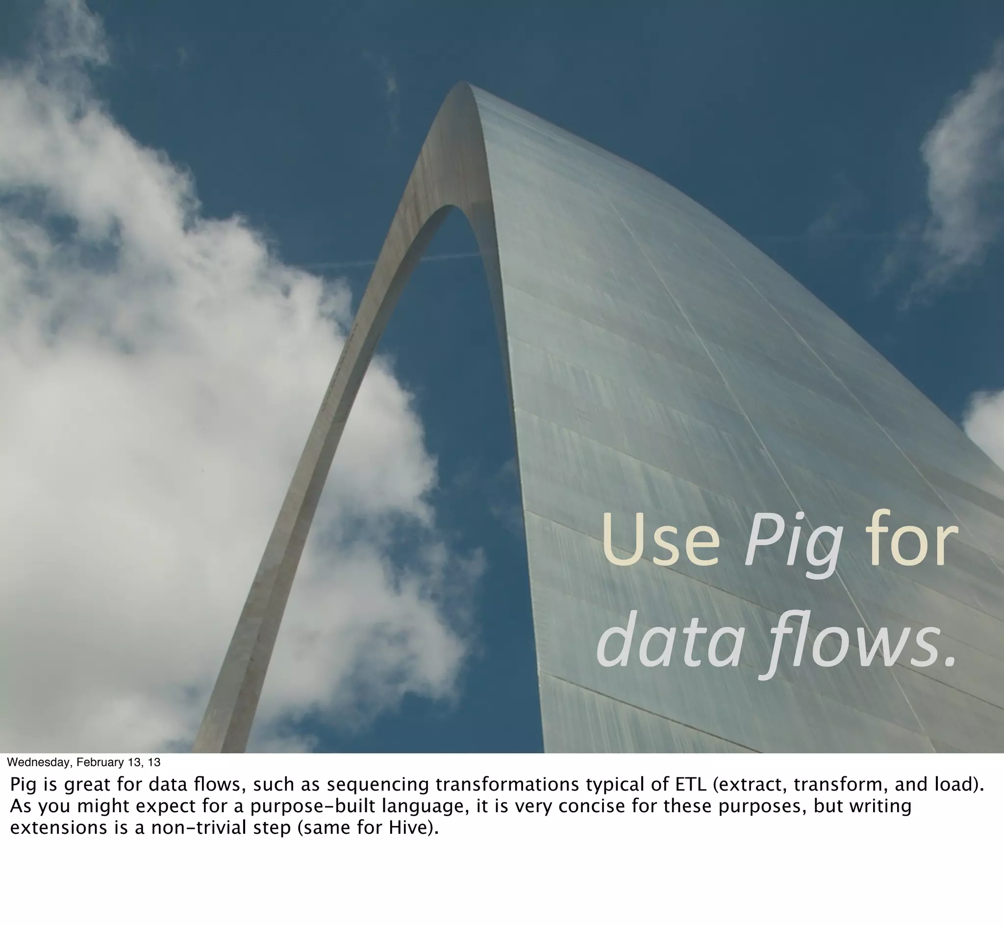Use	
  Pig	
  for	
  
                                                                 data	
  ﬂows.
Wednesday, February 13, 13

Pig is great for data ﬂows, such as sequencing transformations typical of ETL (extract, transform, and load).
As you might expect for a purpose-built language, it is very concise for these purposes, but writing
extensions is a non-trivial step (same for Hive).
 