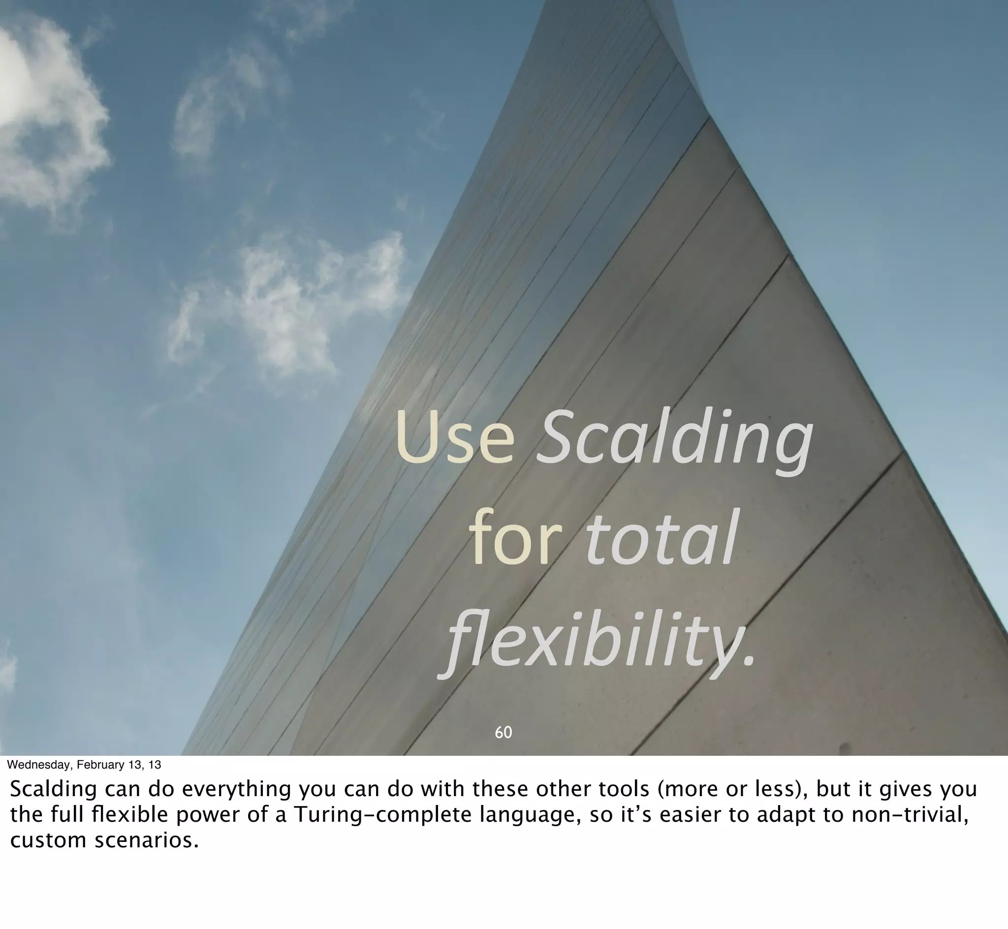 Use	
  Scalding	
  
                                      for	
  total	
  
                                     ﬂexibility.
                                              60
Wednesday, February 13, 13

Scalding can do everything you can do with these other tools (more or less), but it gives you
the full ﬂexible power of a Turing-complete language, so it’s easier to adapt to non-trivial,
custom scenarios.
 