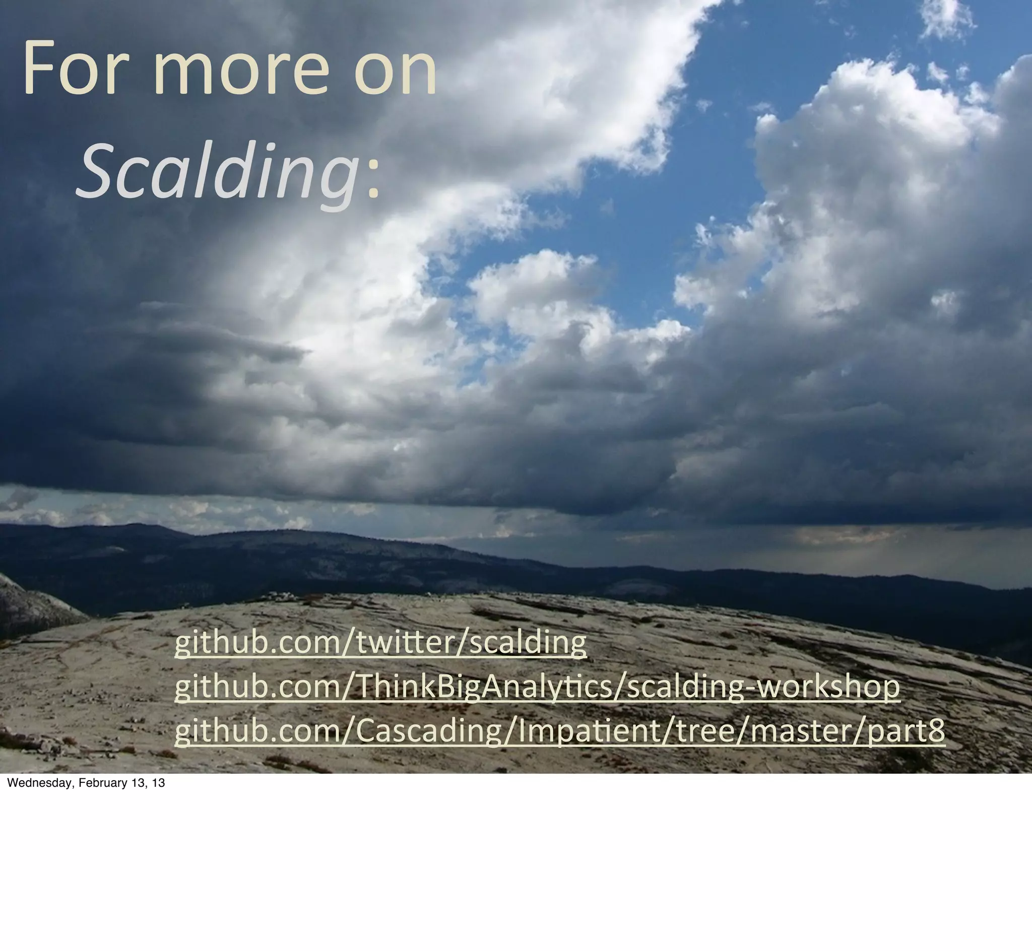 For	
  more	
  on	
  
  Scalding:




                             github.com/twiQer/scalding
                             github.com/ThinkBigAnalyCcs/scalding-­‐workshop
                             github.com/Cascading/ImpaCent/tree/master/part8
Wednesday, February 13, 13
 