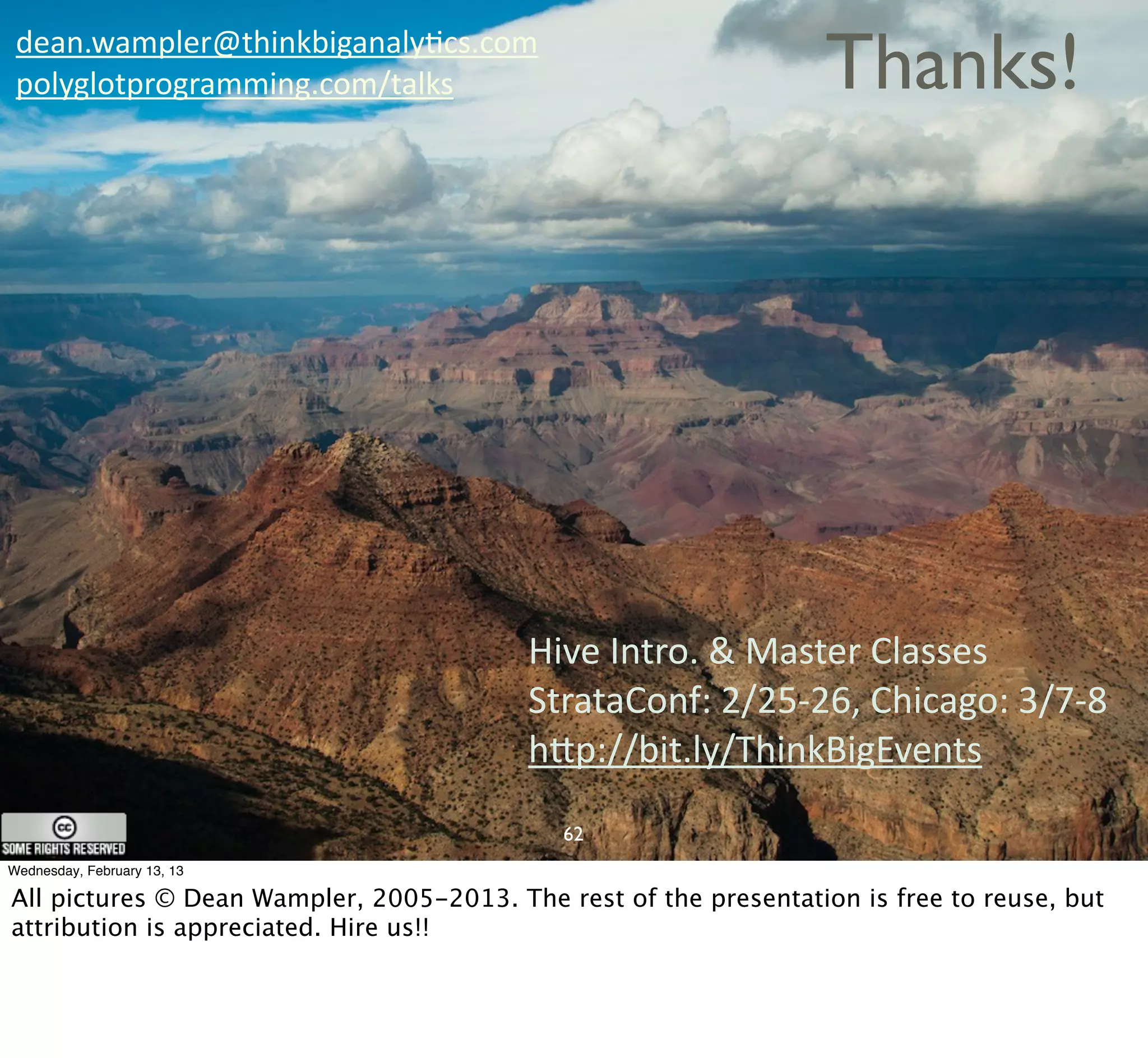 dean.wampler@thinkbiganalyCcs.com
 polyglotprogramming.com/talks                                     Thanks!




                                          Hive	
  Intro.	
  &	
  Master	
  Classes
                                          StrataConf:	
  2/25-­‐26,	
  Chicago:	
  3/7-­‐8
                                          hQp://bit.ly/ThinkBigEvents
                                             62
Wednesday, February 13, 13

All pictures © Dean Wampler, 2005-2013. The rest of the presentation is free to reuse, but
attribution is appreciated. Hire us!!
 