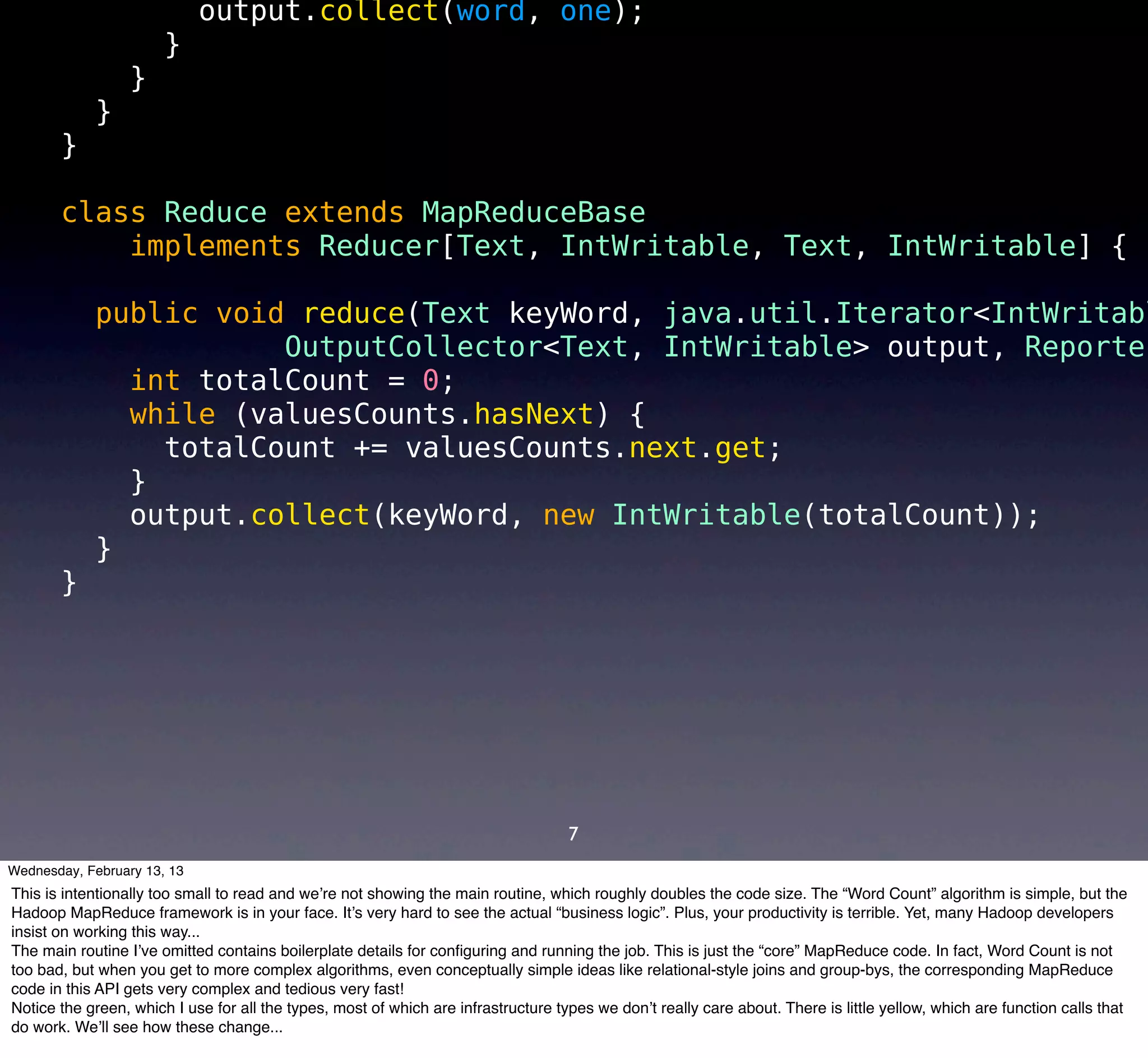 output.collect(word, one);
                       }
                  }
            }
       }

       class Reduce extends MapReduceBase
           implements Reducer[Text, IntWritable, Text, IntWritable] {

            public void reduce(Text keyWord, java.util.Iterator<IntWritabl
                       OutputCollector<Text, IntWritable> output, Reporter
              int totalCount = 0;
              while (valuesCounts.hasNext) {
                totalCount += valuesCounts.next.get;
              }
              output.collect(keyWord, new IntWritable(totalCount));
            }
       }




                                                                                    7
Wednesday, February 13, 13
This is intentionally too small to read and we’re not showing the main routine, which roughly doubles the code size. The “Word Count” algorithm is simple, but the
Hadoop MapReduce framework is in your face. It’s very hard to see the actual “business logic”. Plus, your productivity is terrible. Yet, many Hadoop developers
insist on working this way...
The main routine I’ve omitted contains boilerplate details for conﬁguring and running the job. This is just the “core” MapReduce code. In fact, Word Count is not
too bad, but when you get to more complex algorithms, even conceptually simple ideas like relational-style joins and group-bys, the corresponding MapReduce
code in this API gets very complex and tedious very fast!
Notice the green, which I use for all the types, most of which are infrastructure types we don’t really care about. There is little yellow, which are function calls that
do work. We’ll see how these change...
 