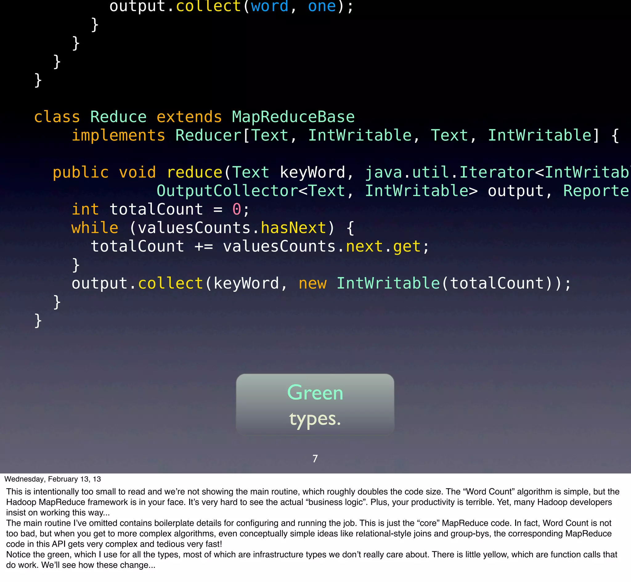 output.collect(word, one);
                       }
                  }
            }
       }

       class Reduce extends MapReduceBase
           implements Reducer[Text, IntWritable, Text, IntWritable] {

            public void reduce(Text keyWord, java.util.Iterator<IntWritabl
                       OutputCollector<Text, IntWritable> output, Reporter
              int totalCount = 0;
              while (valuesCounts.hasNext) {
                totalCount += valuesCounts.next.get;
              }
              output.collect(keyWord, new IntWritable(totalCount));
            }
       }



                                                                             Green
                                                                             types.
                                                                                    7
Wednesday, February 13, 13
This is intentionally too small to read and we’re not showing the main routine, which roughly doubles the code size. The “Word Count” algorithm is simple, but the
Hadoop MapReduce framework is in your face. It’s very hard to see the actual “business logic”. Plus, your productivity is terrible. Yet, many Hadoop developers
insist on working this way...
The main routine I’ve omitted contains boilerplate details for conﬁguring and running the job. This is just the “core” MapReduce code. In fact, Word Count is not
too bad, but when you get to more complex algorithms, even conceptually simple ideas like relational-style joins and group-bys, the corresponding MapReduce
code in this API gets very complex and tedious very fast!
Notice the green, which I use for all the types, most of which are infrastructure types we don’t really care about. There is little yellow, which are function calls that
do work. We’ll see how these change...
 