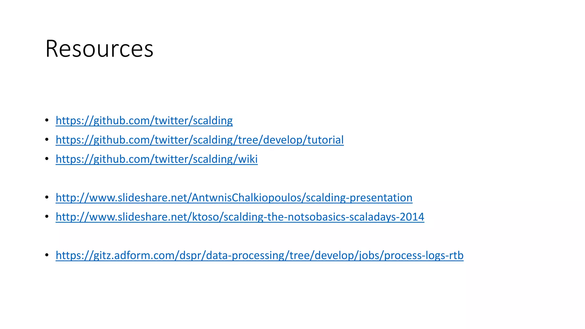 Resources
• https://github.com/twitter/scalding
• https://github.com/twitter/scalding/tree/develop/tutorial
• https://github.com/twitter/scalding/wiki
• http://www.slideshare.net/AntwnisChalkiopoulos/scalding-presentation
• http://www.slideshare.net/ktoso/scalding-the-notsobasics-scaladays-2014
• https://gitz.adform.com/dspr/data-processing/tree/develop/jobs/process-logs-rtb
 