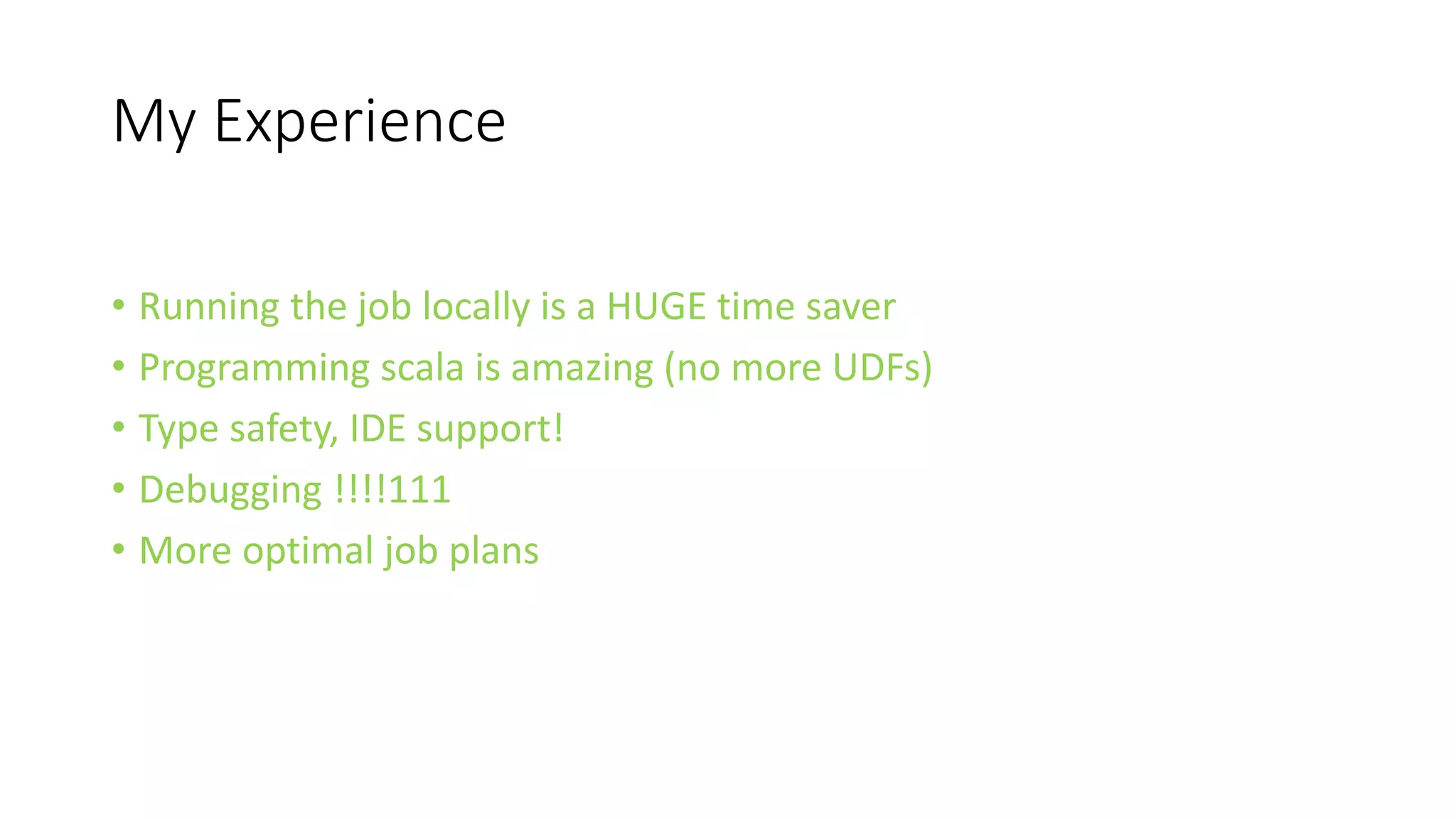 My Experience
• Running the job locally is a HUGE time saver
• Programming scala is amazing (no more UDFs)
• Type safety, IDE support!
• Debugging !!!!111
• More optimal job plans
 
