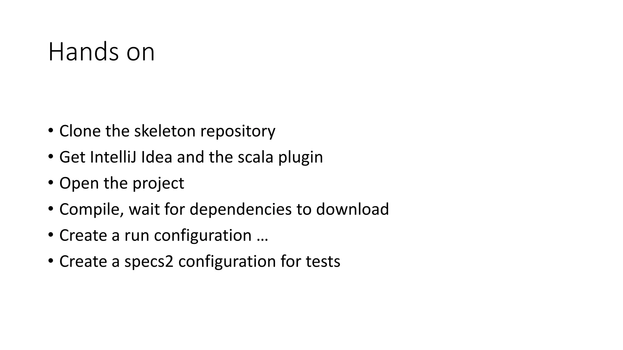 Hands on
• Clone the skeleton repository
• Get IntelliJ Idea and the scala plugin
• Open the project
• Compile, wait for dependencies to download
• Create a run configuration …
• Create a specs2 configuration for tests
 