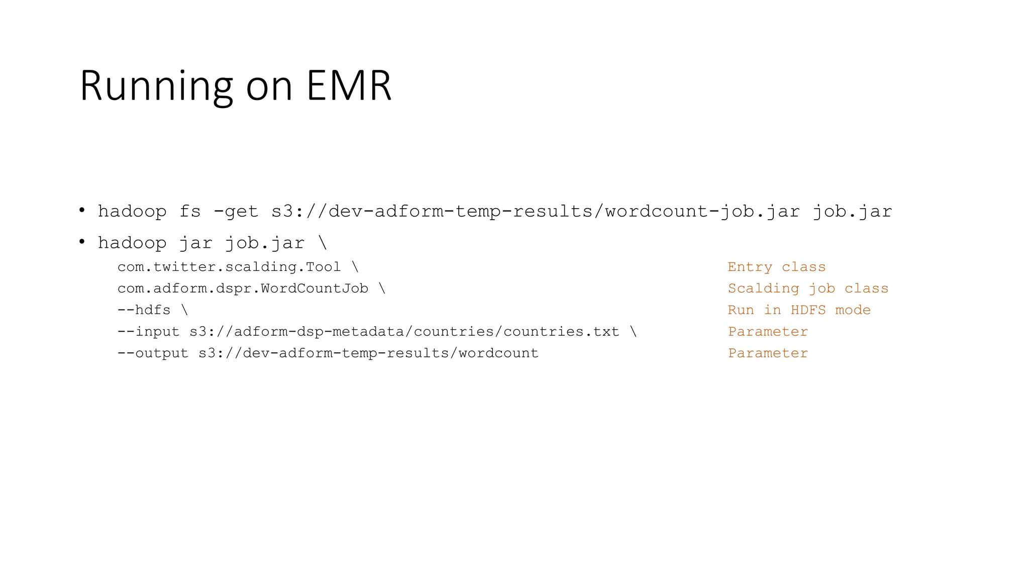 Running on EMR
• hadoop fs -get s3://dev-adform-temp-results/wordcount-job.jar job.jar
• hadoop jar job.jar 
com.twitter.scalding.Tool  Entry class
com.adform.dspr.WordCountJob  Scalding job class
--hdfs  Run in HDFS mode
--input s3://adform-dsp-metadata/countries/countries.txt  Parameter
--output s3://dev-adform-temp-results/wordcount Parameter
 