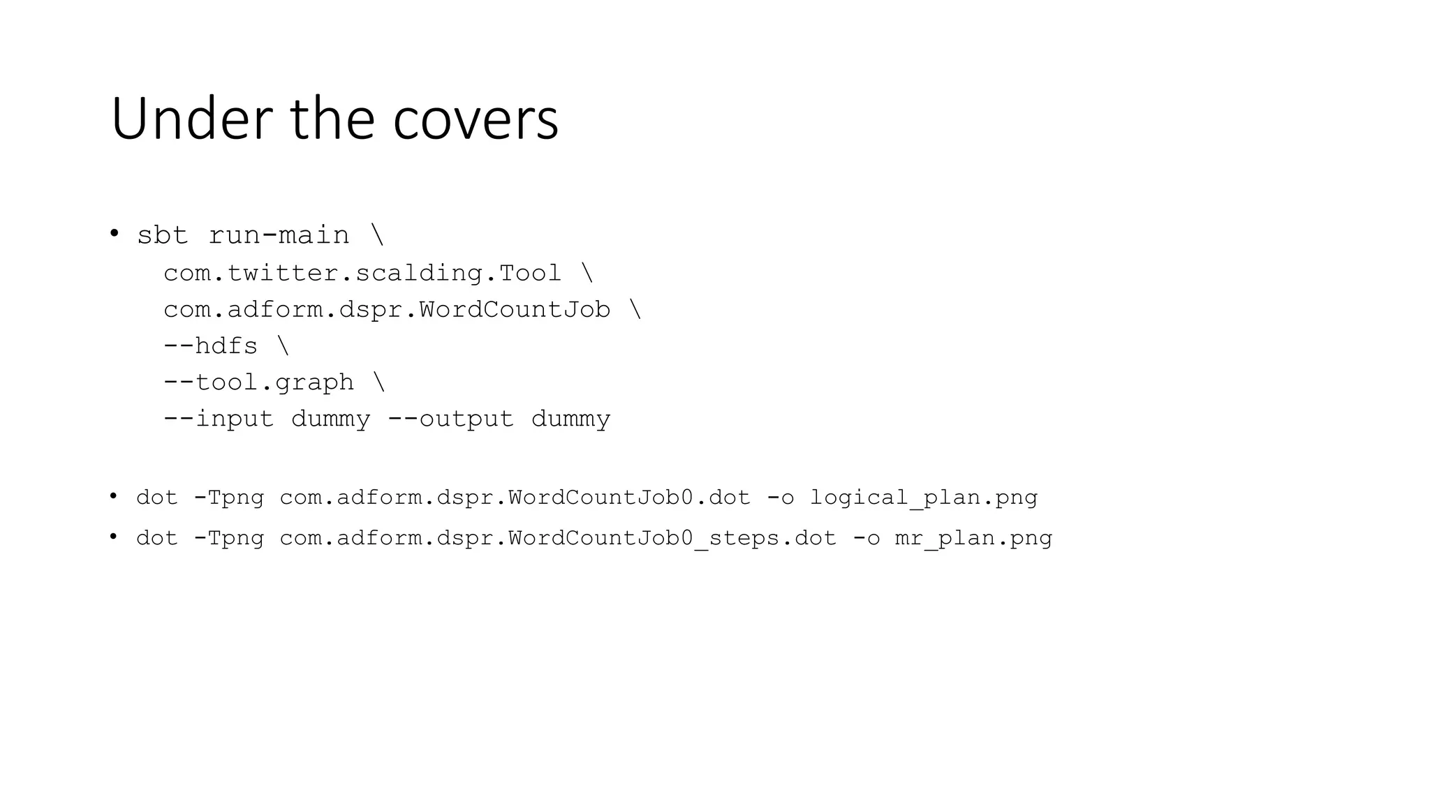 Under the covers
• sbt run-main 
com.twitter.scalding.Tool 
com.adform.dspr.WordCountJob 
--hdfs 
--tool.graph 
--input dummy --output dummy
• dot -Tpng com.adform.dspr.WordCountJob0.dot -o logical_plan.png
• dot -Tpng com.adform.dspr.WordCountJob0_steps.dot -o mr_plan.png
 