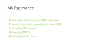 My Experience
• Running the job locally is a HUGE time saver
• Programming scala is amazing (no more UDFs)
• Type safety, IDE support!
• Debugging !!!!111
• More optimal job plans
 
