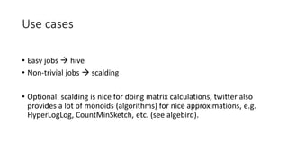 Use cases
• Easy jobs  hive
• Non-trivial jobs  scalding
• Optional: scalding is nice for doing matrix calculations, twitter also
provides a lot of monoids (algorithms) for nice approximations, e.g.
HyperLogLog, CountMinSketch, etc. (see algebird).
 