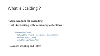 What is Scalding ?
• Scala wrapper for Cascading
• Just like working with in-memory collections !
TextLine( args("input") )
.flatMap('line -> 'word) { line : String => tokenize(line) }
.groupBy('word) { _.size }
.write( Tsv( args("output") ) )
• No more scripting and UDFs!
 