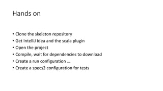 Hands on
• Clone the skeleton repository
• Get IntelliJ Idea and the scala plugin
• Open the project
• Compile, wait for dependencies to download
• Create a run configuration …
• Create a specs2 configuration for tests
 