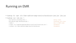 Running on EMR
• hadoop fs -get s3://dev-adform-temp-results/wordcount-job.jar job.jar
• hadoop jar job.jar 
com.twitter.scalding.Tool  Entry class
com.adform.dspr.WordCountJob  Scalding job class
--hdfs  Run in HDFS mode
--input s3://adform-dsp-metadata/countries/countries.txt  Parameter
--output s3://dev-adform-temp-results/wordcount Parameter
 