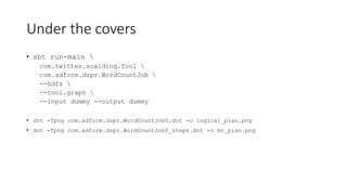 Under the covers
• sbt run-main 
com.twitter.scalding.Tool 
com.adform.dspr.WordCountJob 
--hdfs 
--tool.graph 
--input dummy --output dummy
• dot -Tpng com.adform.dspr.WordCountJob0.dot -o logical_plan.png
• dot -Tpng com.adform.dspr.WordCountJob0_steps.dot -o mr_plan.png
 