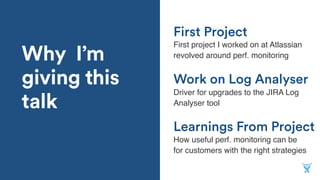 Why I’m
giving this
talk
Learnings From Project
First project I worked on at Atlassian
revolved around perf. monitoring
Work on Log Analyser
Driver for upgrades to the JIRA Log
Analyser tool
First Project
How useful perf. monitoring can be
for customers with the right strategies
 