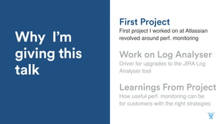 Why I’m
giving this
talk
Learnings From Project
First project I worked on at Atlassian
revolved around perf. monitoring
Work on Log Analyser
Driver for upgrades to the JIRA Log
Analyser tool
First Project
How useful perf. monitoring can be
for customers with the right strategies
 
