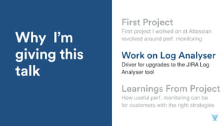 Why I’m
giving this
talk
Learnings From Project
First project I worked on at Atlassian
revolved around perf. monitoring
Work on Log Analyser
Driver for upgrades to the JIRA Log
Analyser tool
First Project
How useful perf. monitoring can be
for customers with the right strategies
 