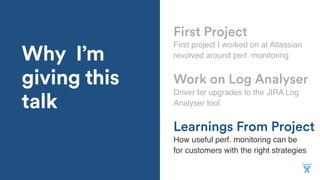 Why I’m
giving this
talk
Learnings From Project
First project I worked on at Atlassian
revolved around perf. monitoring
Work on Log Analyser
Driver for upgrades to the JIRA Log
Analyser tool
First Project
How useful perf. monitoring can be
for customers with the right strategies
 