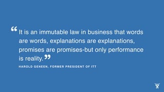 It is an immutable law in business that words
are words, explanations are explanations,
promises are promises-but only performance
is reality.
HAROLD GENEEN, FORMER PRESIDENT OF ITT
“
”
 