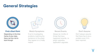 Don’t AssumeMatch SymptomsFind a Start Point
General Strategies
Recent Events
If we’re investigating
problems matching the
symptoms to the graph
they appear on is really
helpful
Depending on the time
frame of your data,
there can be a lot to
look through
Don’t always assume
that there has to be a
problem even if it’s
been reported
Always be mindful of
things that have
happened recently, i.e.
plugin upgrades,
application upgrades
 