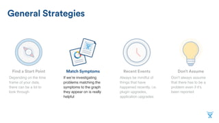 Don’t AssumeMatch SymptomsFind a Start Point
General Strategies
Recent Events
If we’re investigating
problems matching the
symptoms to the graph
they appear on is really
helpful
Depending on the time
frame of your data,
there can be a lot to
look through
Don’t always assume
that there has to be a
problem even if it’s
been reported
Always be mindful of
things that have
happened recently, i.e.
plugin upgrades,
application upgrades
 
